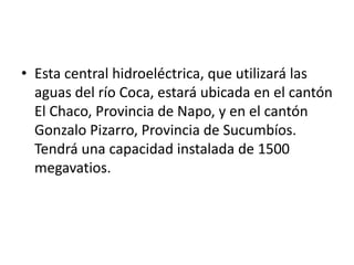 • Esta central hidroeléctrica, que utilizará las
aguas del río Coca, estará ubicada en el cantón
El Chaco, Provincia de Napo, y en el cantón
Gonzalo Pizarro, Provincia de Sucumbíos.
Tendrá una capacidad instalada de 1500
megavatios.

 