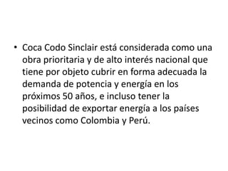 • Coca Codo Sinclair está considerada como una
obra prioritaria y de alto interés nacional que
tiene por objeto cubrir en forma adecuada la
demanda de potencia y energía en los
próximos 50 años, e incluso tener la
posibilidad de exportar energía a los países
vecinos como Colombia y Perú.

 