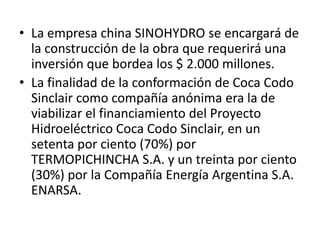 • La empresa china SINOHYDRO se encargará de
la construcción de la obra que requerirá una
inversión que bordea los $ 2.000 millones.
• La finalidad de la conformación de Coca Codo
Sinclair como compañía anónima era la de
viabilizar el financiamiento del Proyecto
Hidroeléctrico Coca Codo Sinclair, en un
setenta por ciento (70%) por
TERMOPICHINCHA S.A. y un treinta por ciento
(30%) por la Compañía Energía Argentina S.A.
ENARSA.

 