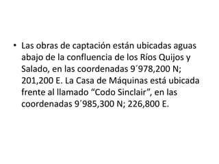 • Las obras de captación están ubicadas aguas
abajo de la confluencia de los Ríos Quijos y
Salado, en las coordenadas 9´978,200 N;
201,200 E. La Casa de Máquinas está ubicada
frente al llamado “Codo Sinclair”, en las
coordenadas 9´985,300 N; 226,800 E.

 