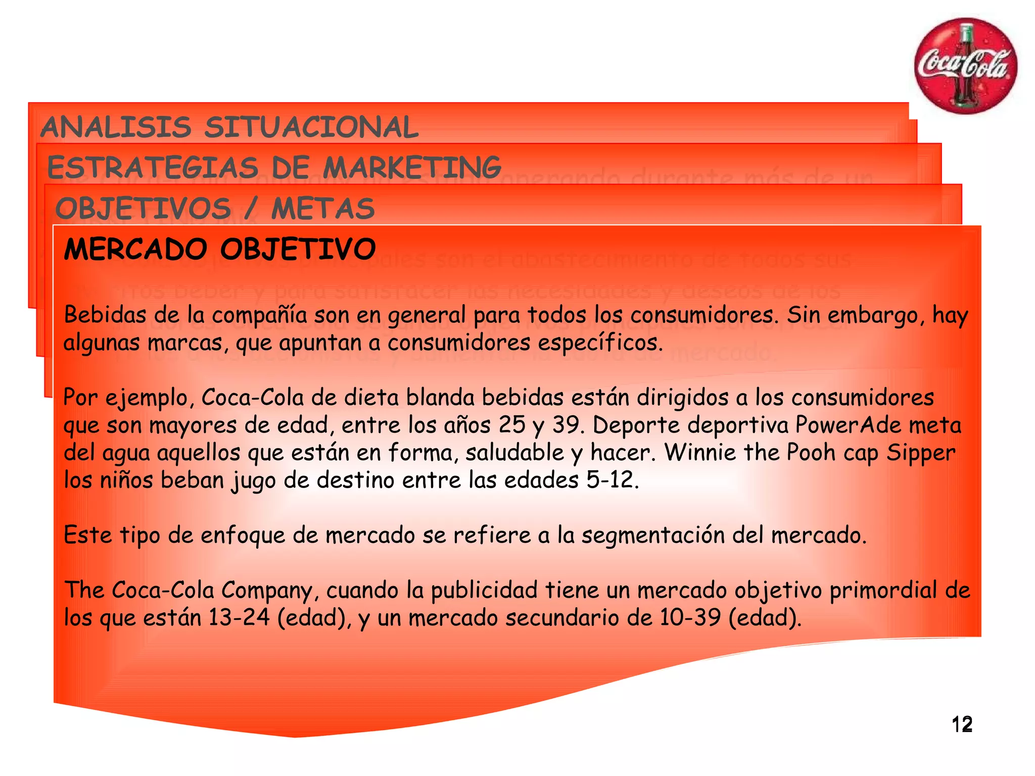 ANALISIS SITUACIONAL The Coca-Cola Company ha estado operando durante más de un siglo y es un gran éxito.  Actualmente se encuentra en el nivel de renovación de la etapa posterior a la madurez en el ciclo de vida empresarial. ESTRATEGIAS DE MARKETING MARKETING Mix Políticas... Producto Precio Plaza Promoción OBJETIVOS / METAS Coca-Cola objetivos principales son el abastecimiento de todos sus favoritos beber y para satisfacer las necesidades y deseos de los consumidores. Coca-Cola segunda objetivos principales son ofrecer beneficios a los accionistas y aumentar la cuota de mercado. MERCADO OBJETIVO Bebidas de la compañía son en general para todos los consumidores. Sin embargo, hay algunas marcas, que apuntan a consumidores específicos. Por ejemplo, Coca-Cola de dieta blanda bebidas están dirigidos a los consumidores que son mayores de edad, entre los años 25 y 39. Deporte deportiva PowerAde meta del agua aquellos que están en forma, saludable y hacer. Winnie the Pooh cap Sipper los niños beban jugo de destino entre las edades 5-12. Este tipo de enfoque de mercado se refiere a la segmentación del mercado. The Coca-Cola Company, cuando la publicidad tiene un mercado objetivo primordial de los que están 13-24 (edad), y un mercado secundario de 10-39 (edad). 
