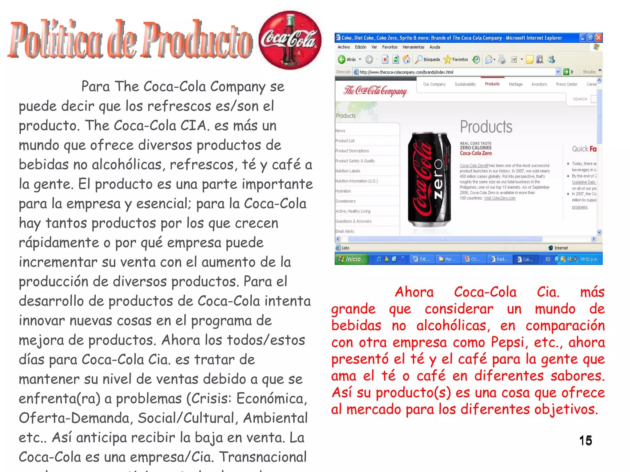 Para The Coca-Cola Company se puede decir que los refrescos es/son el producto. The Coca-Cola CIA. es más un mundo que ofrece diversos productos de bebidas no alcohólicas, refrescos, té y café a la gente. El producto es una parte importante para la empresa y esencial; para la Coca-Cola hay tantos productos por los que crecen rápidamente o por qué empresa puede incrementar su venta con el aumento de la producción de diversos productos. Para el desarrollo de productos de Coca-Cola intenta innovar nuevas cosas en el programa de mejora de productos. Ahora los todos/estos días para Coca-Cola Cia. es tratar de mantener su nivel de ventas debido a que se enfrenta(ra) a problemas (Crisis: Económica, Oferta-Demanda, Social/Cultural, Ambiental etc.. Así anticipa recibir la baja en venta. La Coca-Cola es una empresa/Cia. Transnacional que hace un prestigio en todo el mundo por su producto (Coca Cola). Política de Producto Ahora Coca-Cola Cia. más grande que considerar un mundo de bebidas no alcohólicas, en comparación con otra empresa como Pepsi, etc., ahora presentó el té y el café para la gente que ama el té o café en diferentes sabores. Así su producto(s) es una cosa que ofrece al mercado para los diferentes objetivos. 