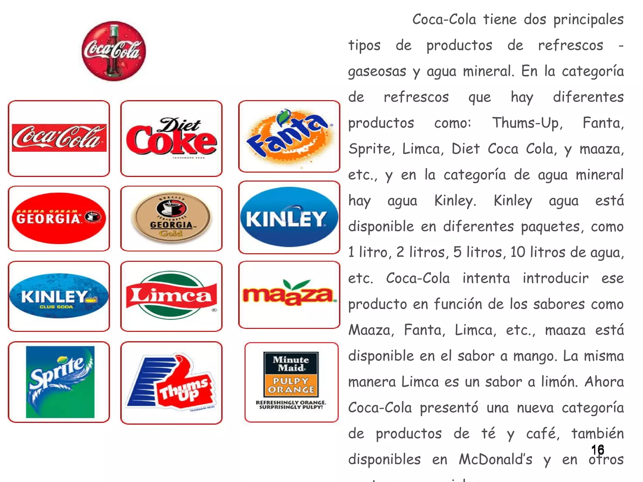 Coca-Cola tiene dos principales tipos de productos de refrescos - gaseosas y agua mineral. En la categoría de refrescos que hay diferentes productos como: Thums-Up, Fanta, Sprite, Limca, Diet Coca Cola, y maaza, etc., y en la categoría de agua mineral hay agua Kinley. Kinley agua está disponible en diferentes paquetes, como 1 litro, 2 litros, 5 litros, 10 litros de agua, etc. Coca-Cola intenta introducir ese producto en función de los sabores como Maaza, Fanta, Limca, etc., maaza está disponible en el sabor a mango. La misma manera Limca es un sabor a limón. Ahora Coca-Cola presentó una nueva categoría de productos de té y café, también disponibles en McDonald’s y en otros centros comerciales.   