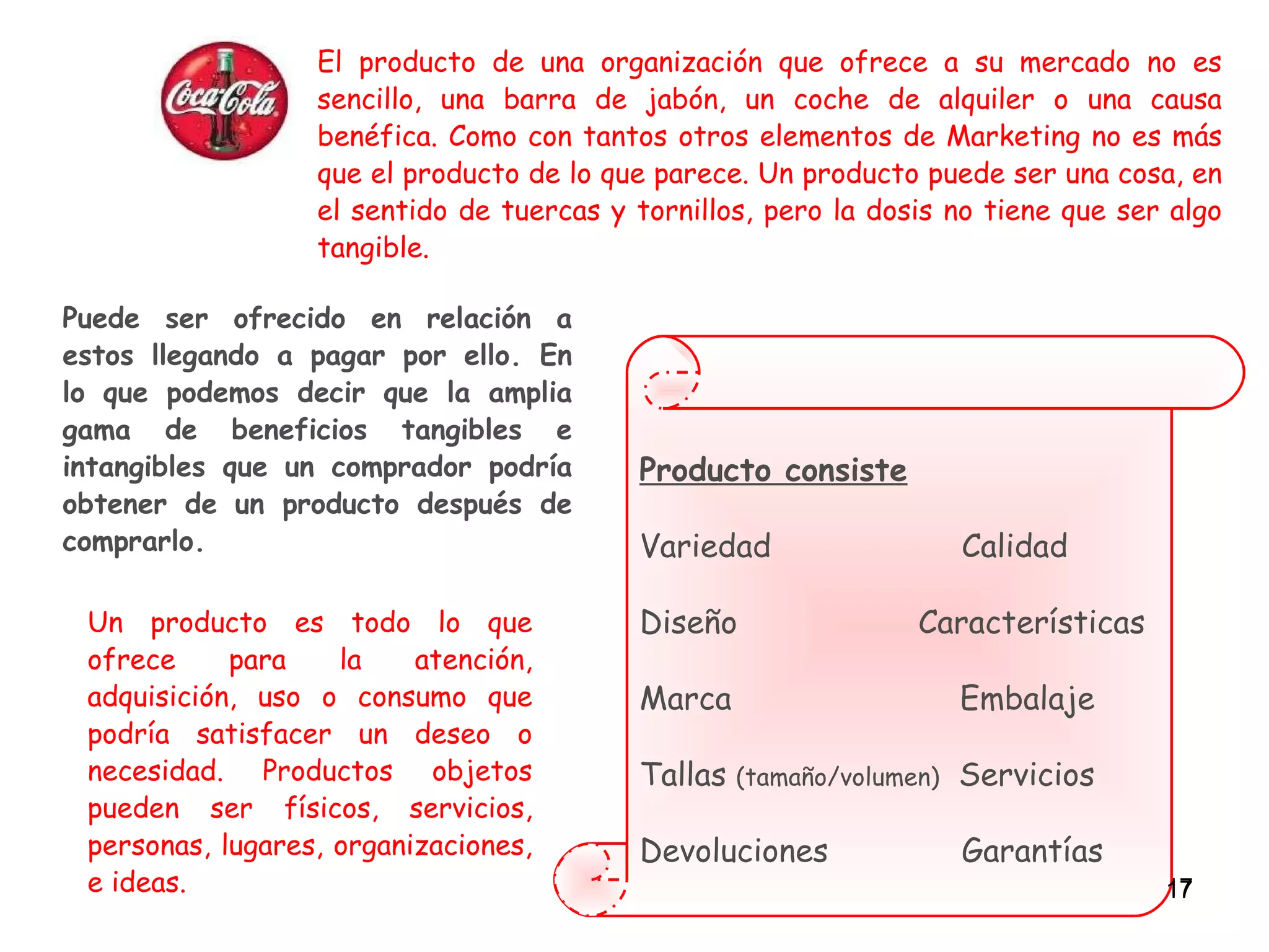 Producto consiste Variedad  Calidad Diseño  Características Marca    Embalaje Tallas  (tamaño/volumen)   Servicios Devoluciones  Garantías El producto de una organización que ofrece a su mercado no es sencillo, una barra de jabón, un coche de alquiler o una causa benéfica. Como con tantos otros elementos de Marketing no es más que el producto de lo que parece. Un producto puede ser una cosa, en el sentido de tuercas y tornillos, pero la dosis no tiene que ser algo tangible.   Puede ser ofrecido en relación a estos llegando a pagar por ello. En lo que podemos decir que la amplia gama de beneficios tangibles e intangibles que un comprador podría obtener de un producto después de comprarlo. Un producto es todo lo que ofrece para la atención, adquisición, uso o consumo que podría satisfacer un deseo o necesidad. Productos objetos pueden ser físicos, servicios, personas, lugares, organizaciones, e ideas. 