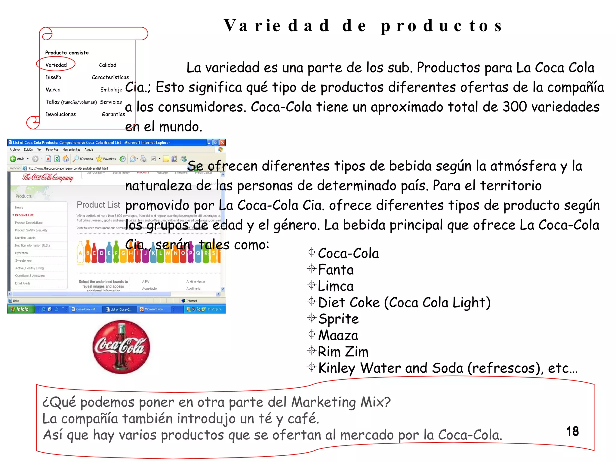 Variedad de productos La variedad es una parte de los sub. Productos para La Coca Cola Cia.; Esto significa qué tipo de productos diferentes ofertas de la compañía a los consumidores. Coca-Cola tiene un aproximado total de 300 variedades en el mundo.  Se ofrecen diferentes tipos de bebida según la atmósfera y la naturaleza de las personas de determinado país. Para el territorio promovido por La Coca-Cola Cia. ofrece diferentes tipos de producto según los grupos de edad y el género. La bebida principal que ofrece La Coca-Cola Cia., serán  tales como: Producto consiste Variedad  Calidad Diseño  Características Marca  Embalaje Tallas  (tamaño/volumen)   Servicios Devoluciones  Garantías ¿Qué podemos poner en otra parte del Marketing Mix?  La compañía también introdujo un té y café.  Así que hay varios productos que se ofertan al mercado por la Coca-Cola. Coca-Cola Fanta Limca Diet Coke (Coca Cola Light) Sprite Maaza Rim Zim Kinley Water and Soda (refrescos), etc… 
