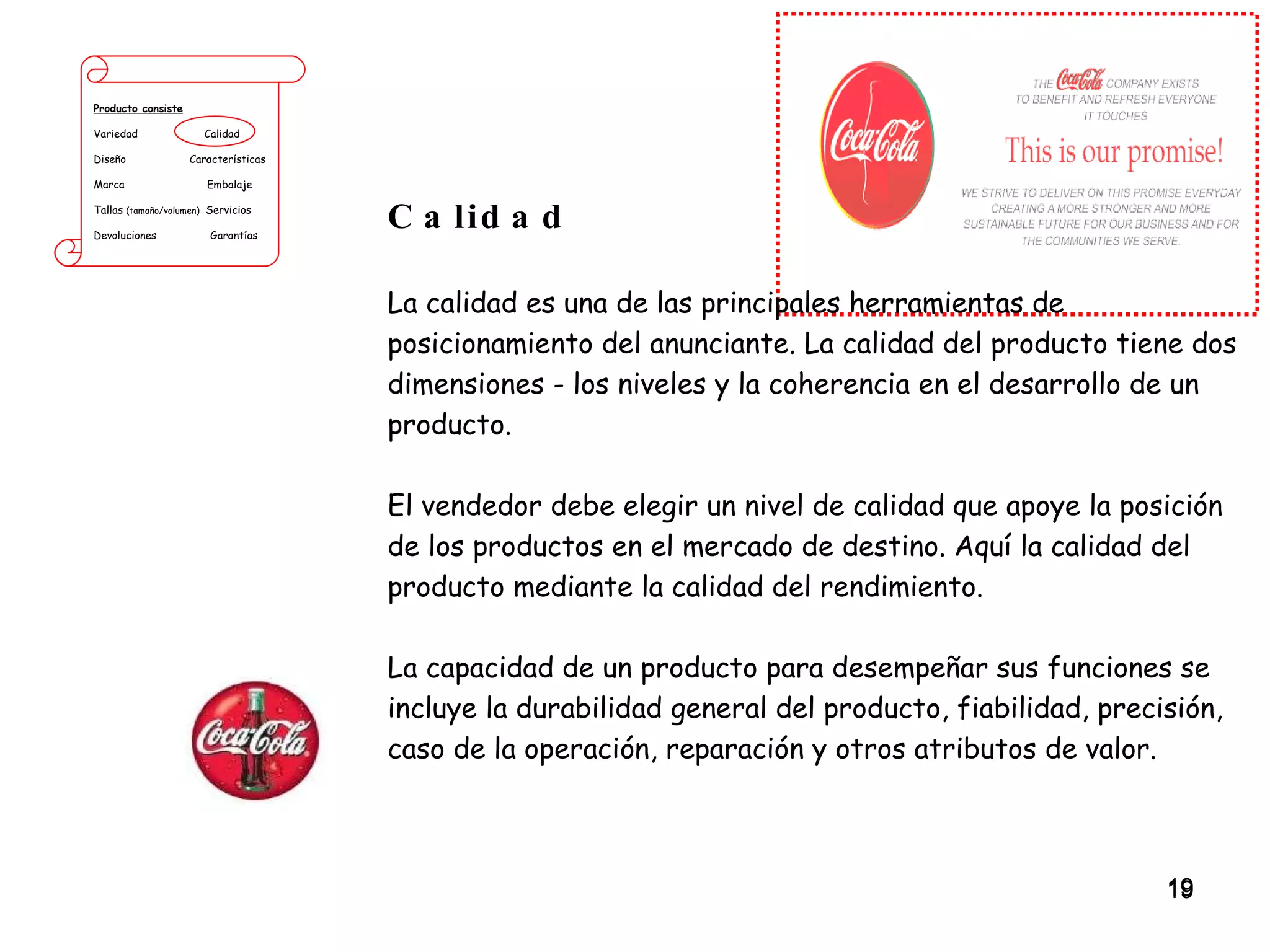 Producto consiste Variedad  Calidad Diseño  Características Marca  Embalaje Tallas  (tamaño/volumen)   Servicios Devoluciones  Garantías Calidad La calidad es una de las principales herramientas de posicionamiento del anunciante. La calidad del producto tiene dos dimensiones - los niveles y la coherencia en el desarrollo de un producto.  El vendedor debe elegir un nivel de calidad que apoye la posición de los productos en el mercado de destino. Aquí la calidad del producto mediante la calidad del rendimiento.  La capacidad de un producto para desempeñar sus funciones se incluye la durabilidad general del producto, fiabilidad, precisión, caso de la operación, reparación y otros atributos de valor. 