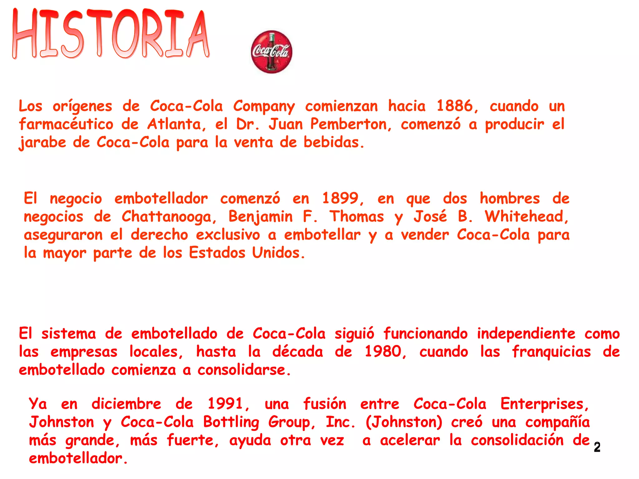 HISTORIA Los orígenes de Coca-Cola Company comienzan hacia 1886, cuando un farmacéutico de Atlanta, el Dr. Juan Pemberton, comenzó a producir el jarabe de Coca-Cola para la venta de bebidas. El negocio embotellador comenzó en 1899, en que dos hombres de negocios de Chattanooga, Benjamin F. Thomas y José B. Whitehead, aseguraron el derecho exclusivo a embotellar y a vender Coca-Cola para la mayor parte de los Estados Unidos. Ya en diciembre de 1991, una fusión entre Coca-Cola Enterprises, Johnston y Coca-Cola Bottling Group, Inc. (Johnston) creó una compañía más grande, más fuerte, ayuda otra vez  a acelerar la consolidación de embotellador.  El sistema de embotellado de Coca-Cola siguió funcionando independiente como las empresas locales, hasta la década de 1980, cuando las franquicias de embotellado comienza a consolidarse. 