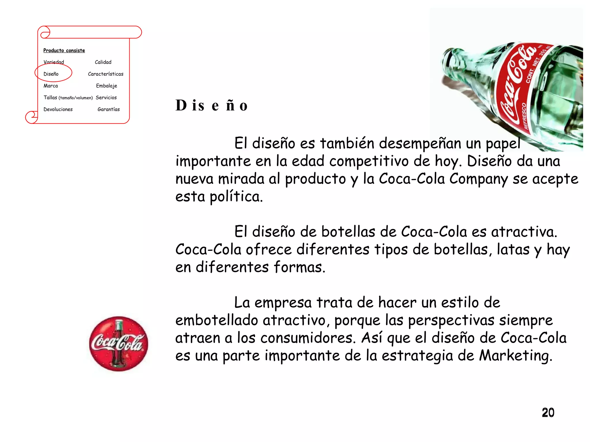 Producto consiste Variedad  Calidad Diseño  Características Marca  Embalaje Tallas  (tamaño/volumen)   Servicios Devoluciones  Garantías Diseño El diseño es también desempeñan un papel importante en la edad competitivo de hoy. Diseño da una nueva mirada al producto y la Coca-Cola Company se acepte esta política.  El diseño de botellas de Coca-Cola es atractiva. Coca-Cola ofrece diferentes tipos de botellas, latas y hay en diferentes formas.  La empresa trata de hacer un estilo de embotellado atractivo, porque las perspectivas siempre atraen a los consumidores. Así que el diseño de Coca-Cola es una parte importante de la estrategia de Marketing. 