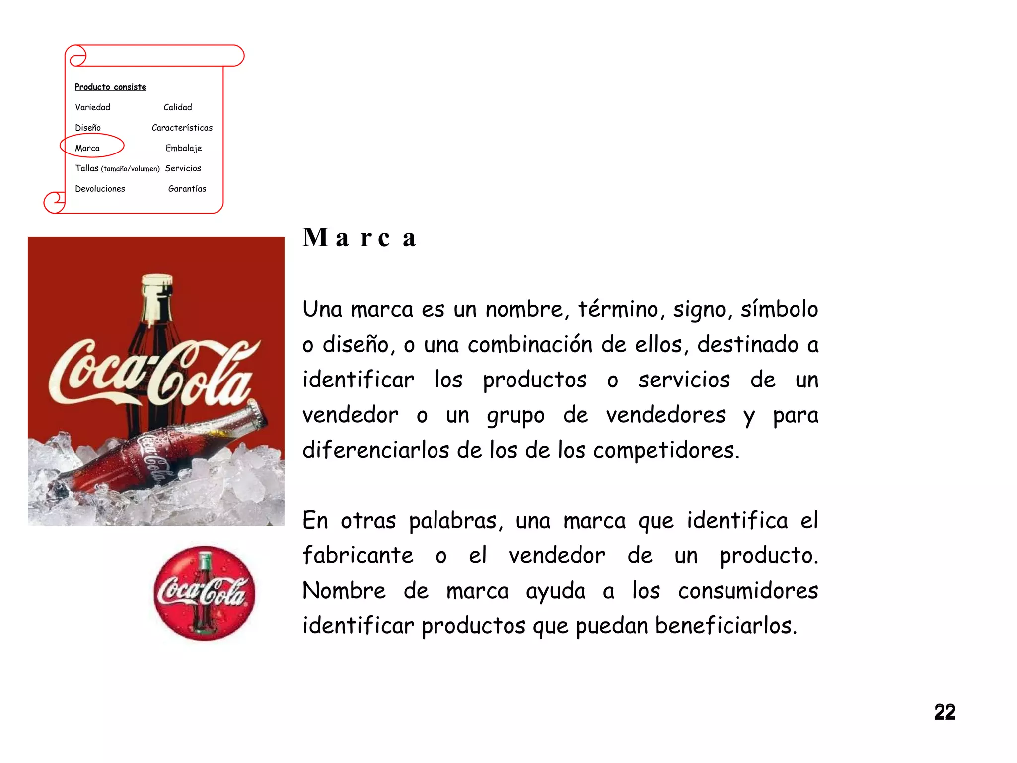 Producto consiste Variedad  Calidad Diseño  Características Marca  Embalaje Tallas  (tamaño/volumen)   Servicios Devoluciones  Garantías Marca Una marca es un nombre, término, signo, símbolo o diseño, o una combinación de ellos, destinado a identificar los productos o servicios de un vendedor o un grupo de vendedores y para diferenciarlos de los de los competidores.  En otras palabras, una marca que identifica el fabricante o el vendedor de un producto. Nombre de marca ayuda a los consumidores identificar productos que puedan beneficiarlos. 