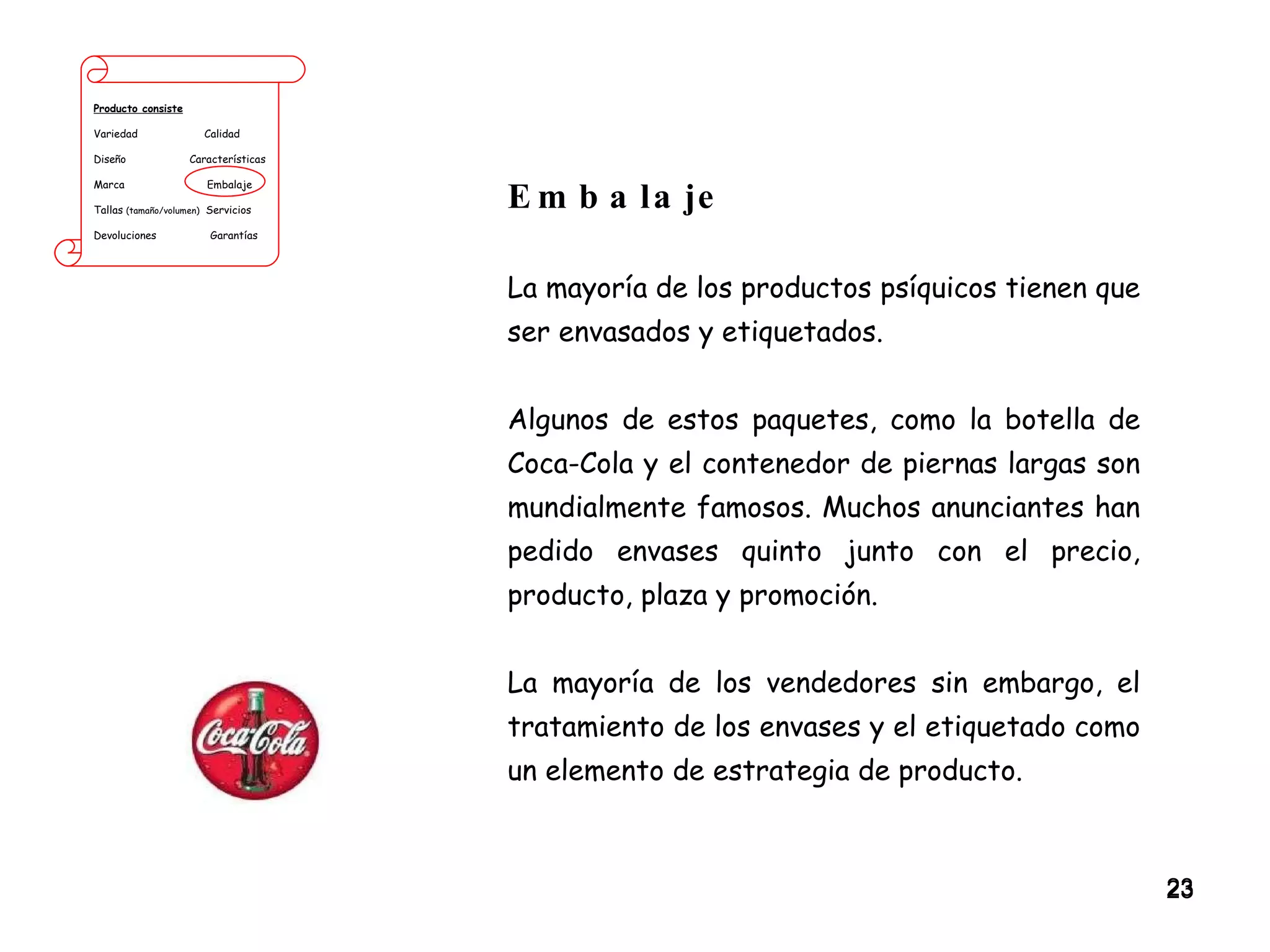 Producto consiste Variedad  Calidad Diseño  Características Marca  Embalaje Tallas  (tamaño/volumen)   Servicios Devoluciones  Garantías Embalaje La mayoría de los productos psíquicos tienen que ser envasados y etiquetados.  Algunos de estos paquetes, como la botella de Coca-Cola y el contenedor de piernas largas son mundialmente famosos. Muchos anunciantes han pedido envases quinto junto con el precio, producto, plaza y promoción.  La mayoría de los vendedores sin embargo, el tratamiento de los envases y el etiquetado como un elemento de estrategia de producto. 