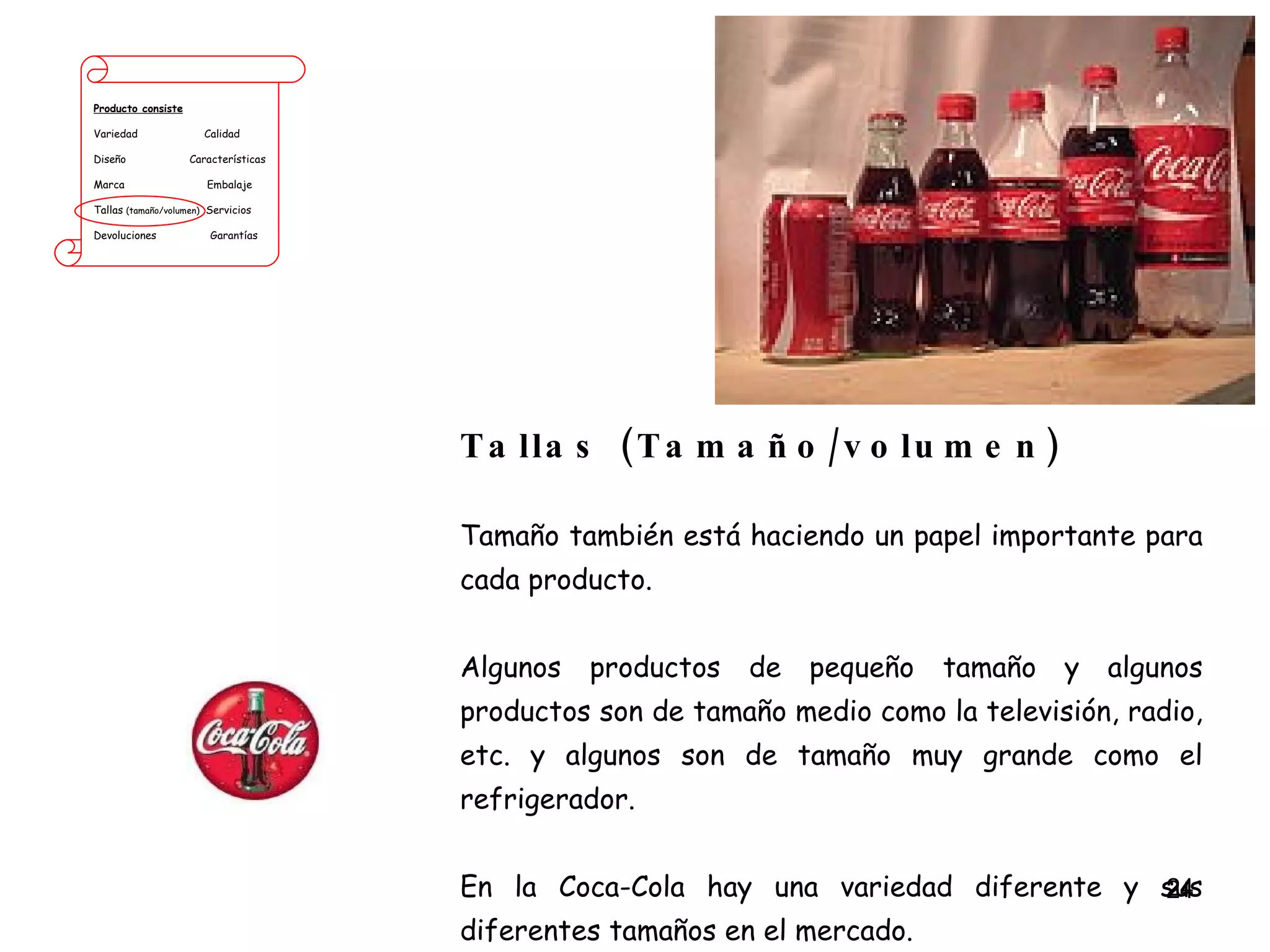 Producto consiste Variedad  Calidad Diseño  Características Marca  Embalaje Tallas  (tamaño/volumen)   Servicios Devoluciones  Garantías Tallas (Tamaño/volumen) Tamaño también está haciendo un papel importante para cada producto.  Algunos productos de pequeño tamaño y algunos productos son de tamaño medio como la televisión, radio, etc. y algunos son de tamaño muy grande como el refrigerador. En la Coca-Cola hay una variedad diferente y sus diferentes tamaños en el mercado. 