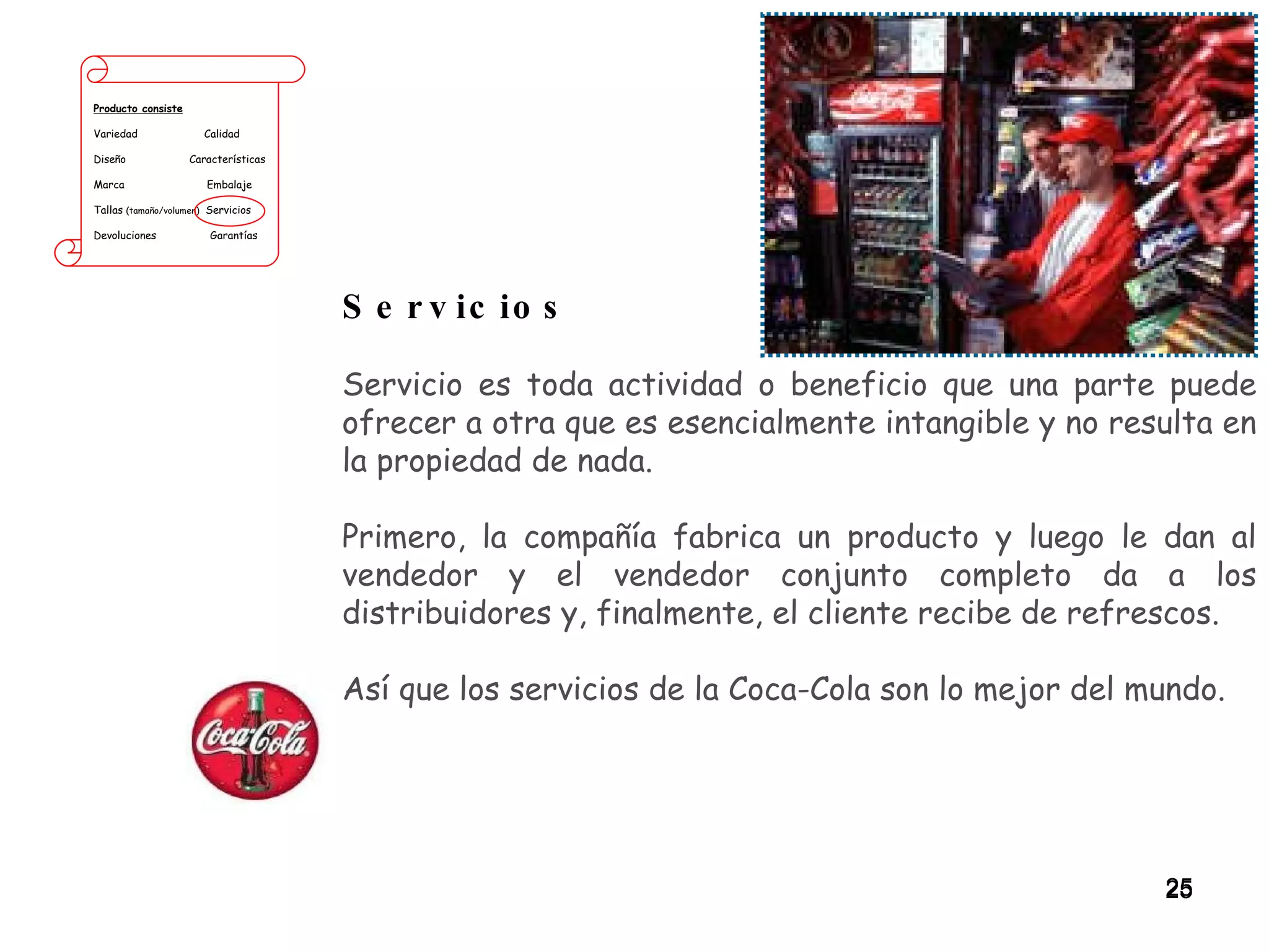 Producto consiste Variedad  Calidad Diseño  Características Marca  Embalaje Tallas  (tamaño/volumen)   Servicios Devoluciones  Garantías Servicios Servicio es toda actividad o beneficio que una parte puede ofrecer a otra que es esencialmente intangible y no resulta en la propiedad de nada.  Primero, la compañía fabrica un producto y luego le dan al vendedor y el vendedor conjunto completo da a los distribuidores y, finalmente, el cliente recibe de refrescos.  Así que los servicios de la Coca-Cola son lo mejor del mundo. 