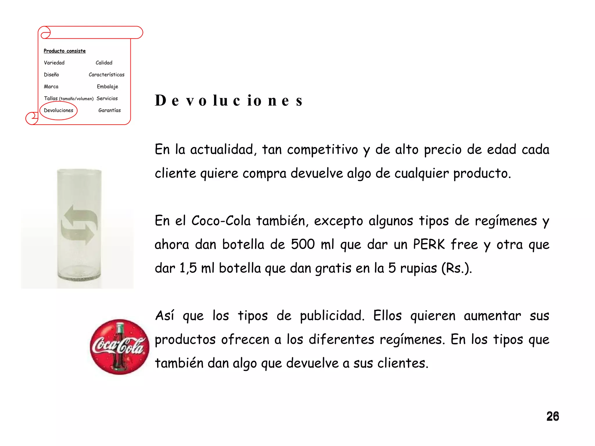 Producto consiste Variedad  Calidad Diseño  Características Marca  Embalaje Tallas  (tamaño/volumen)   Servicios Devoluciones  Garantías Devoluciones En la actualidad, tan competitivo y de alto precio de edad cada cliente quiere compra devuelve algo de cualquier producto.  En el Coco-Cola también, excepto algunos tipos de regímenes y ahora dan botella de 500 ml que dar un PERK free y otra que dar 1,5 ml botella que dan gratis en la 5 rupias (Rs.).  Así que los tipos de publicidad. Ellos quieren aumentar sus productos ofrecen a los diferentes regímenes. En los tipos que también dan algo que devuelve a sus clientes. 
