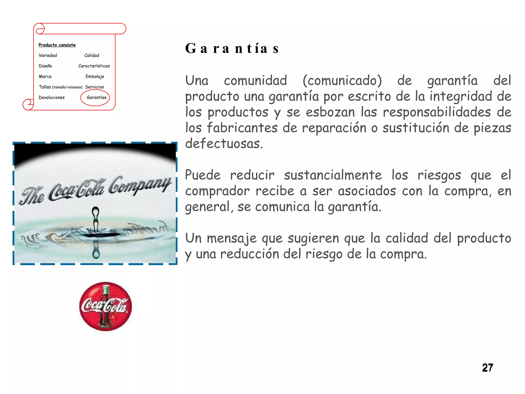 Producto consiste Variedad  Calidad Diseño  Características Marca  Embalaje Tallas  (tamaño/volumen)   Servicios Devoluciones  Garantías Garantías Una comunidad (comunicado) de garantía del producto una garantía por escrito de la integridad de los productos y se esbozan las responsabilidades de los fabricantes de reparación o sustitución de piezas defectuosas.  Puede reducir sustancialmente los riesgos que el comprador recibe a ser asociados con la compra, en general, se comunica la garantía.  Un mensaje que sugieren que la calidad del producto y una reducción del riesgo de la compra. 