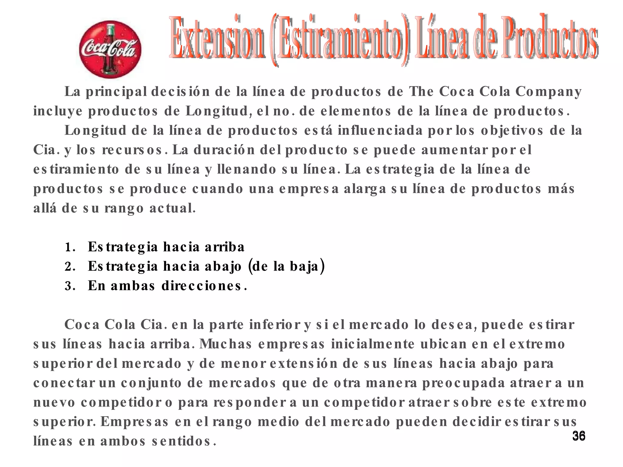 Extension (Estiramiento) Línea de Productos La principal decisión de la línea de productos de The Coca Cola Company incluye productos de Longitud, el no. de elementos de la línea de productos. Longitud de la línea de productos está influenciada por los objetivos de la Cia. y los recursos. La duración del producto se puede aumentar por el estiramiento de su línea y llenando su línea. La estrategia de la línea de productos se produce cuando una empresa alarga su línea de productos más allá de su rango actual. Estrategia hacia arriba Estrategia hacia abajo (de la baja)  En ambas direcciones. Coca Cola Cia. en la parte inferior y si el mercado lo desea, puede estirar sus líneas hacia arriba. Muchas empresas inicialmente ubican en el extremo superior del mercado y de menor extensión de sus líneas hacia abajo para conectar un conjunto de mercados que de otra manera preocupada atraer a un nuevo competidor o para responder a un competidor atraer sobre este extremo superior. Empresas en el rango medio del mercado pueden decidir estirar sus líneas en ambos sentidos. 