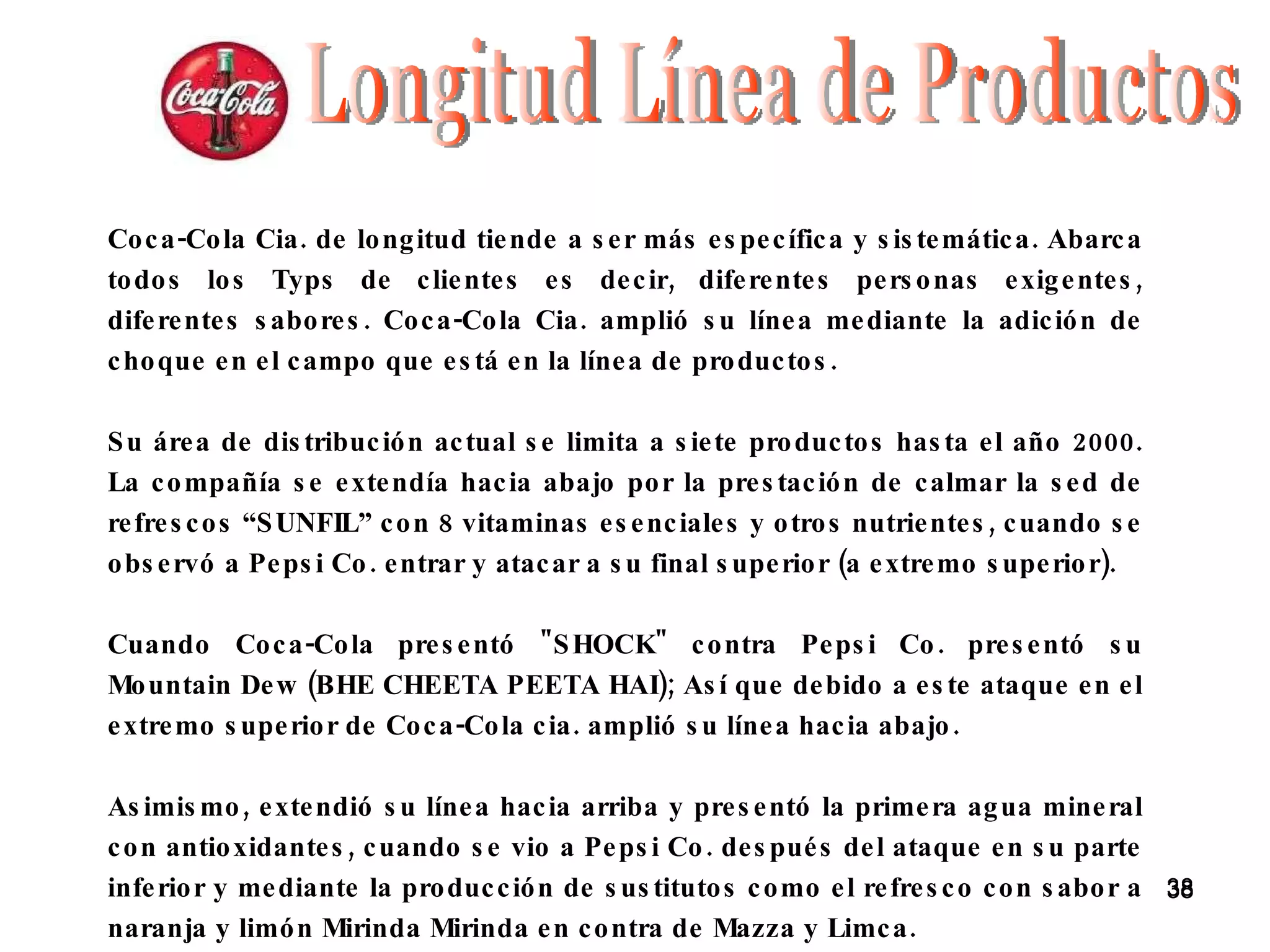 Coca-Cola Cia. de longitud tiende a ser más específica y sistemática. Abarca todos los Typs de clientes es decir, diferentes personas exigentes, diferentes sabores. Coca-Cola Cia. amplió su línea mediante la adición de choque en el campo que está en la línea de productos. Su área de distribución actual se limita a siete productos hasta el año 2000. La compañía se extendía hacia abajo por la prestación de calmar la sed de refrescos “SUNFIL” con 8 vitaminas esenciales y otros nutrientes, cuando se observó a Pepsi Co. entrar y atacar a su final superior (a extremo superior). Cuando Coca-Cola presentó &quot;SHOCK&quot; contra Pepsi Co. presentó su Mountain Dew (BHE CHEETA PEETA HAI); Así que debido a este ataque en el extremo superior de Coca-Cola cia. amplió su línea hacia abajo. Asimismo, extendió su línea hacia arriba y presentó la primera agua mineral con antioxidantes, cuando se vio a Pepsi Co. después del ataque en su parte inferior y mediante la producción de sustitutos como el refresco con sabor a naranja y limón Mirinda Mirinda en contra de Mazza y Limca. Longitud Línea de Productos 