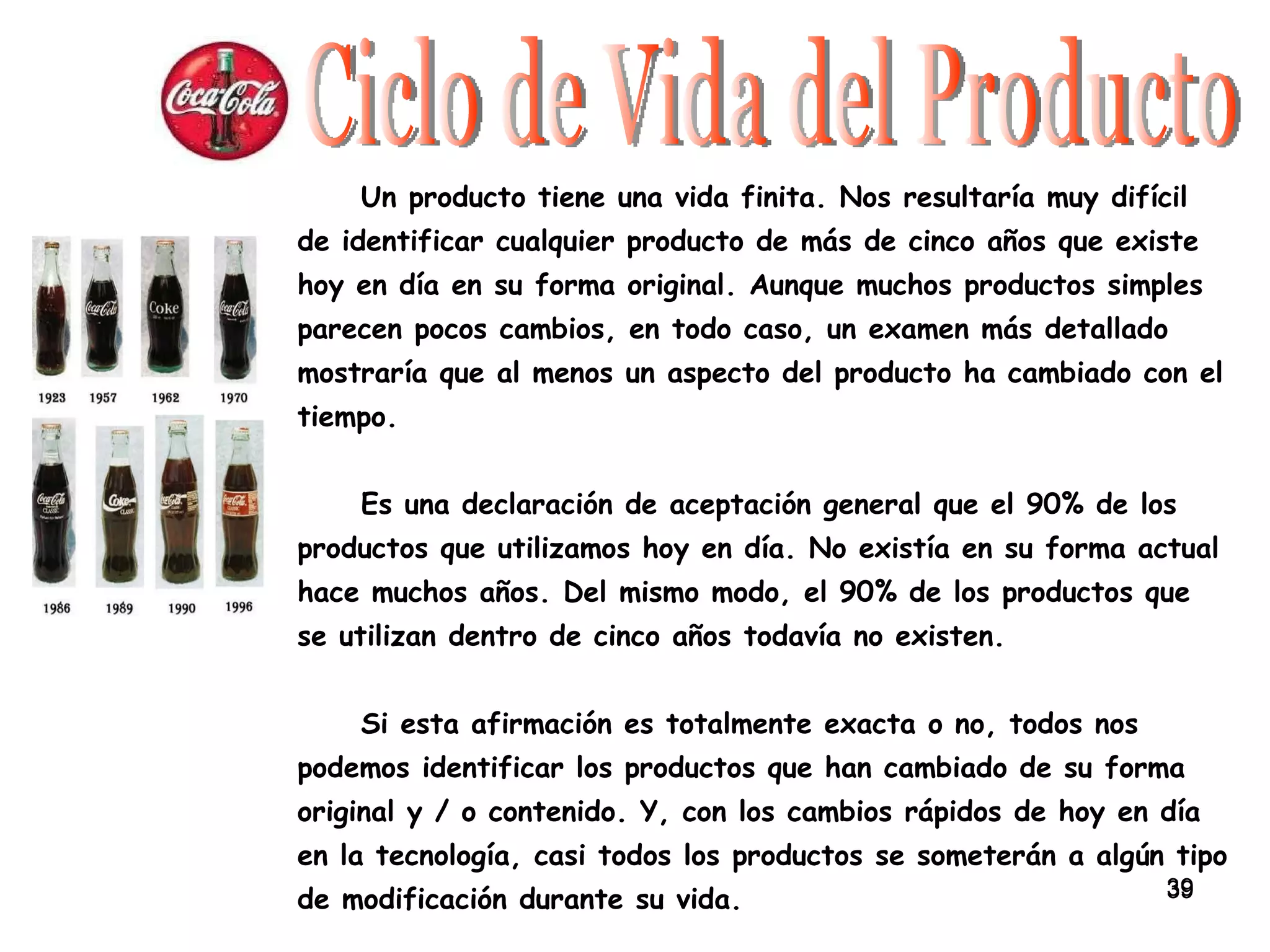 Ciclo de Vida del Producto Un producto tiene una vida finita. Nos resultaría muy difícil de identificar cualquier producto de más de cinco años que existe hoy en día en su forma original. Aunque muchos productos simples parecen pocos cambios, en todo caso, un examen más detallado mostraría que al menos un aspecto del producto ha cambiado con el tiempo. Es una declaración de aceptación general que el 90% de los productos que utilizamos hoy en día. No existía en su forma actual hace muchos años. Del mismo modo, el 90% de los productos que se utilizan dentro de cinco años todavía no existen.  Si esta afirmación es totalmente exacta o no, todos nos podemos identificar los productos que han cambiado de su forma original y / o contenido. Y, con los cambios rápidos de hoy en día en la tecnología, casi todos los productos se someterán a algún tipo de modificación durante su vida. 