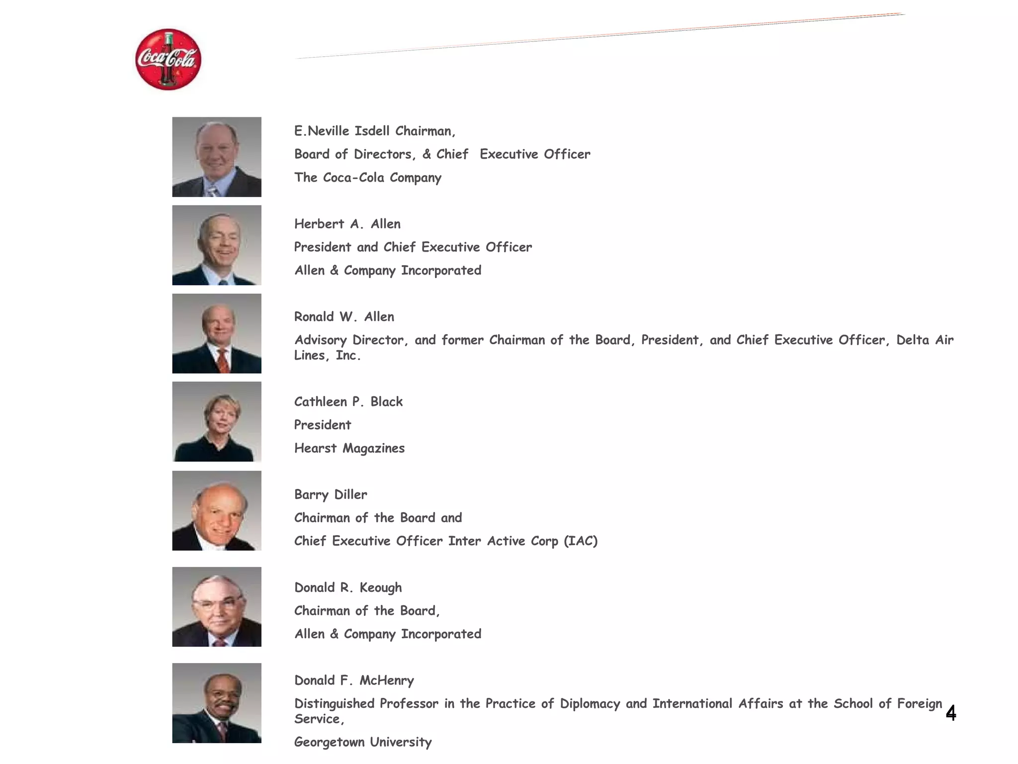 BOARD OF THE DIRECTORS E.Neville Isdell Chairman, Board of Directors, & Chief  Executive Officer  The Coca-Cola Company Herbert A. Allen President and Chief Executive Officer Allen & Company Incorporated Ronald W. Allen Advisory Director, and former Chairman of the Board, President, and Chief Executive Officer, Delta Air Lines, Inc. Cathleen P. Black President Hearst Magazines Barry Diller Chairman of the Board and Chief Executive Officer Inter Active Corp (IAC) Donald R. Keough Chairman of the Board, Allen & Company Incorporated Donald F. McHenry Distinguished Professor in the Practice of Diplomacy and International Affairs at the School of Foreign Service, Georgetown University 