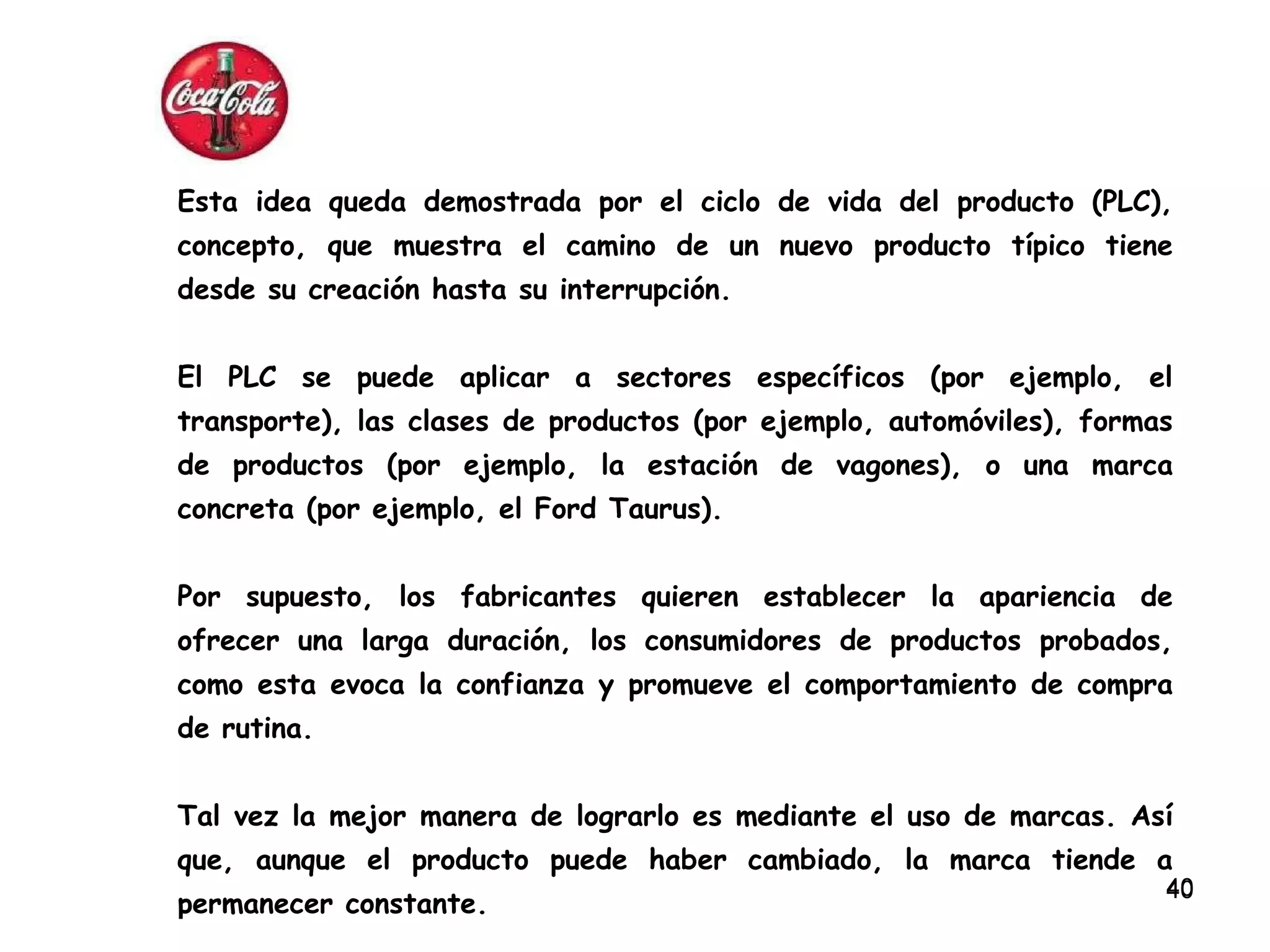 Esta idea queda demostrada por el ciclo de vida del producto (PLC), concepto, que muestra el camino de un nuevo producto típico tiene desde su creación hasta su interrupción.  El PLC se puede aplicar a sectores específicos (por ejemplo, el transporte), las clases de productos (por ejemplo, automóviles), formas de productos (por ejemplo, la estación de vagones), o una marca concreta (por ejemplo, el Ford Taurus). Por supuesto, los fabricantes quieren establecer la apariencia de ofrecer una larga duración, los consumidores de productos probados, como esta evoca la confianza y promueve el comportamiento de compra de rutina.  Tal vez la mejor manera de lograrlo es mediante el uso de marcas. Así que, aunque el producto puede haber cambiado, la marca tiende a permanecer constante. 