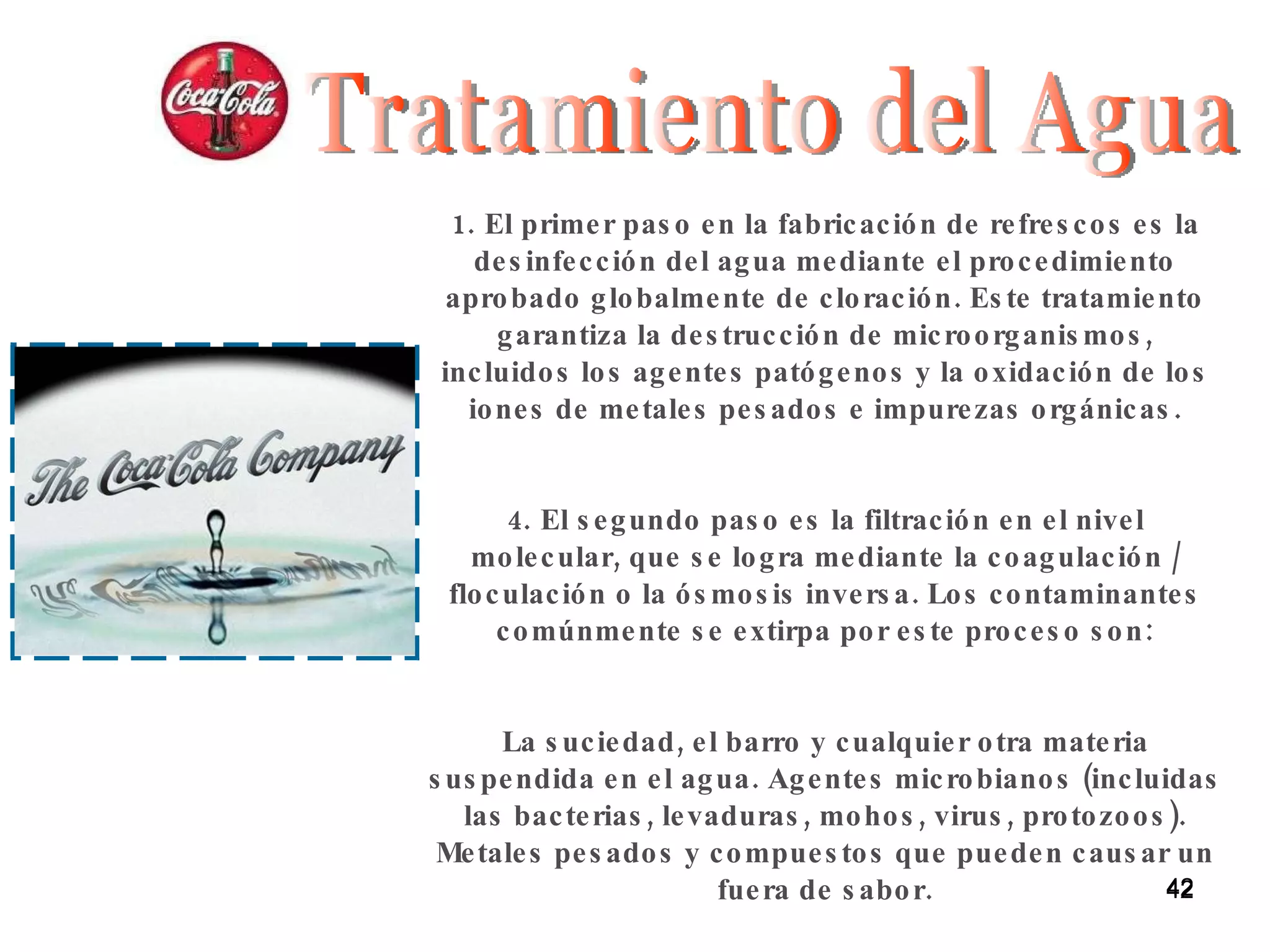 Tratamiento del Agua El primer paso en la fabricación de refrescos es la desinfección del agua mediante el procedimiento aprobado globalmente de cloración. Este tratamiento garantiza la destrucción de microorganismos, incluidos los agentes patógenos y la oxidación de los iones de metales pesados e impurezas orgánicas. El segundo paso es la filtración en el nivel molecular, que se logra mediante la coagulación / floculación o la ósmosis inversa. Los contaminantes comúnmente se extirpa por este proceso son: La suciedad, el barro y cualquier otra materia suspendida en el agua. Agentes microbianos (incluidas las bacterias, levaduras, mohos, virus, protozoos). Metales pesados y compuestos que pueden causar un fuera de sabor. 