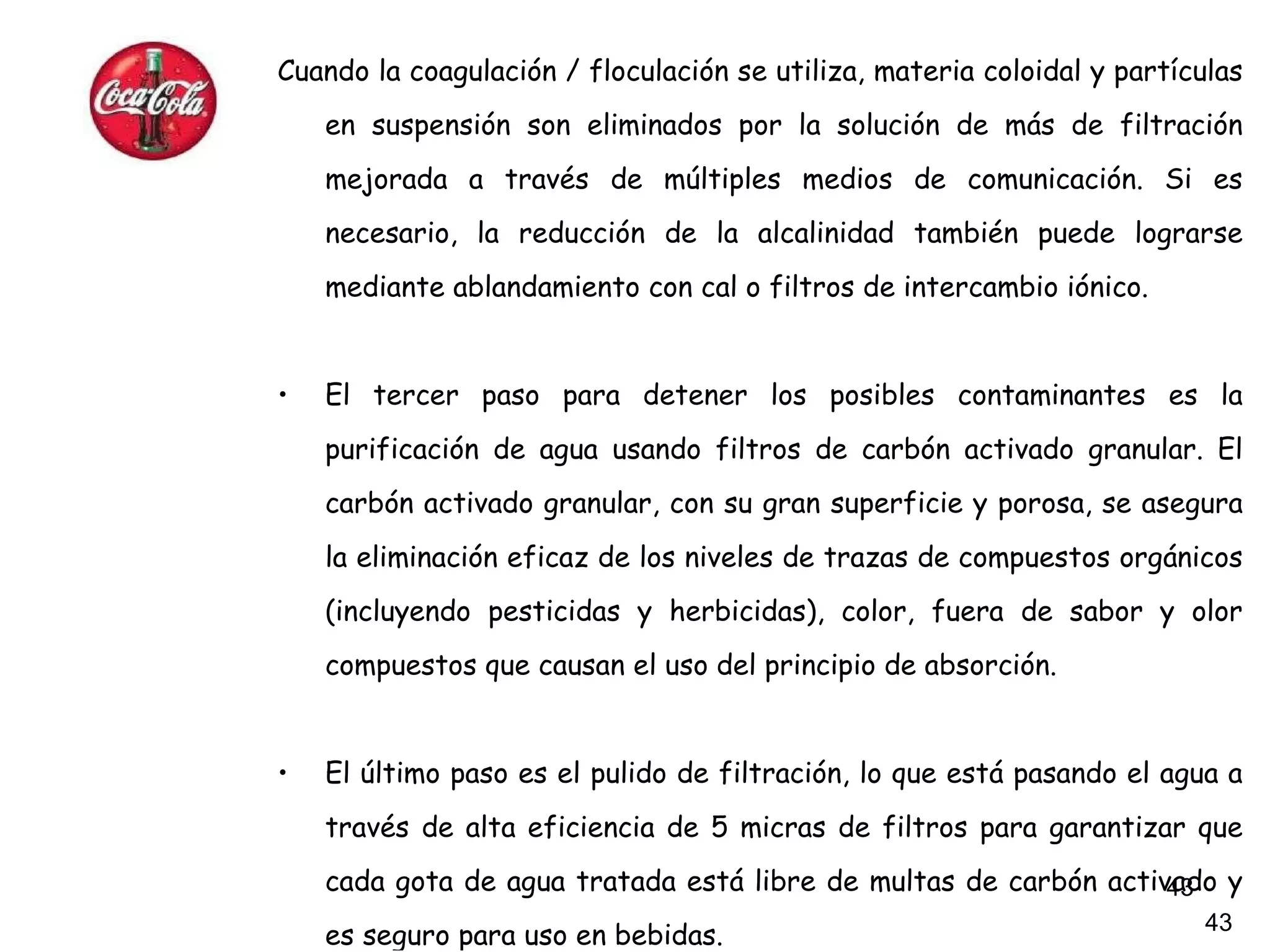 Cuando la coagulación / floculación se utiliza, materia coloidal y partículas en suspensión son eliminados por la solución de más de filtración mejorada a través de múltiples medios de comunicación. Si es necesario, la reducción de la alcalinidad también puede lograrse mediante ablandamiento con cal o filtros de intercambio iónico. El tercer paso para detener los posibles contaminantes es la purificación de agua usando filtros de carbón activado granular. El carbón activado granular, con su gran superficie y porosa, se asegura la eliminación eficaz de los niveles de trazas de compuestos orgánicos (incluyendo pesticidas y herbicidas), color, fuera de sabor y olor compuestos que causan el uso del principio de absorción. El último paso es el pulido de filtración, lo que está pasando el agua a través de alta eficiencia de 5 micras de filtros para garantizar que cada gota de agua tratada está libre de multas de carbón activado y es seguro para uso en bebidas.   