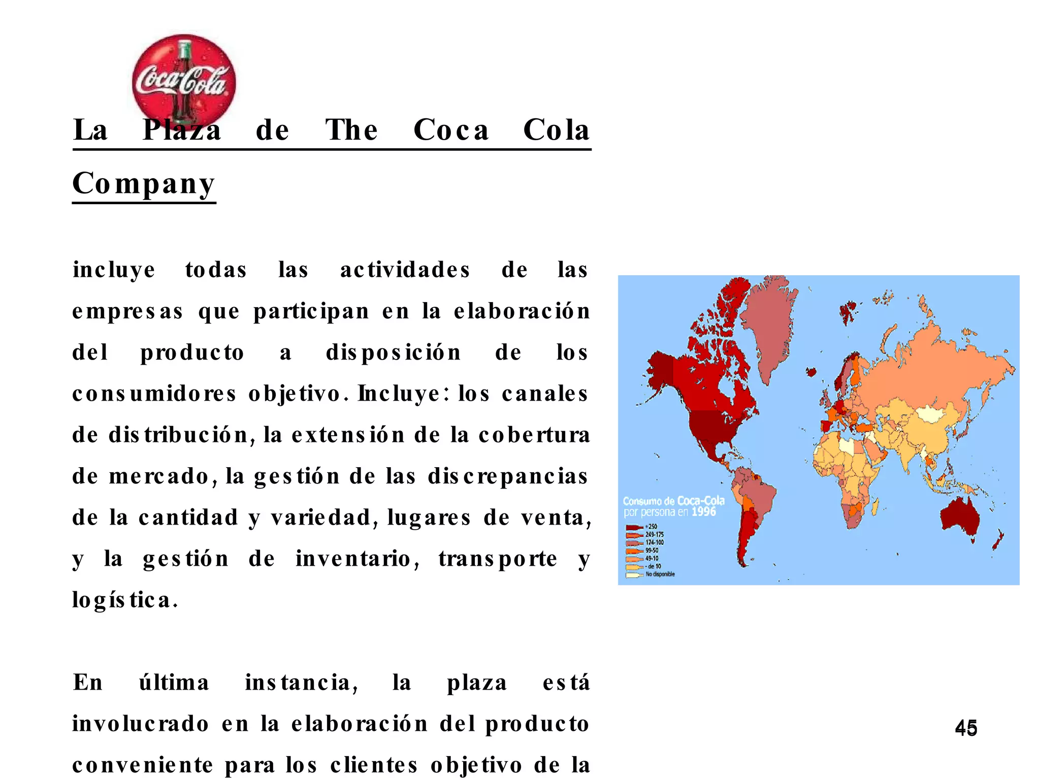 La Plaza de The Coca Cola Company   incluye todas las actividades de las empresas que participan en la elaboración del producto a disposición de los consumidores objetivo. Incluye: los canales de distribución, la extensión de la cobertura de mercado, la gestión de las discrepancias de la cantidad y variedad, lugares de venta, y la gestión de inventario, transporte y logística. En última instancia, la plaza está involucrado en la elaboración del producto conveniente para los clientes objetivo de la compra. 