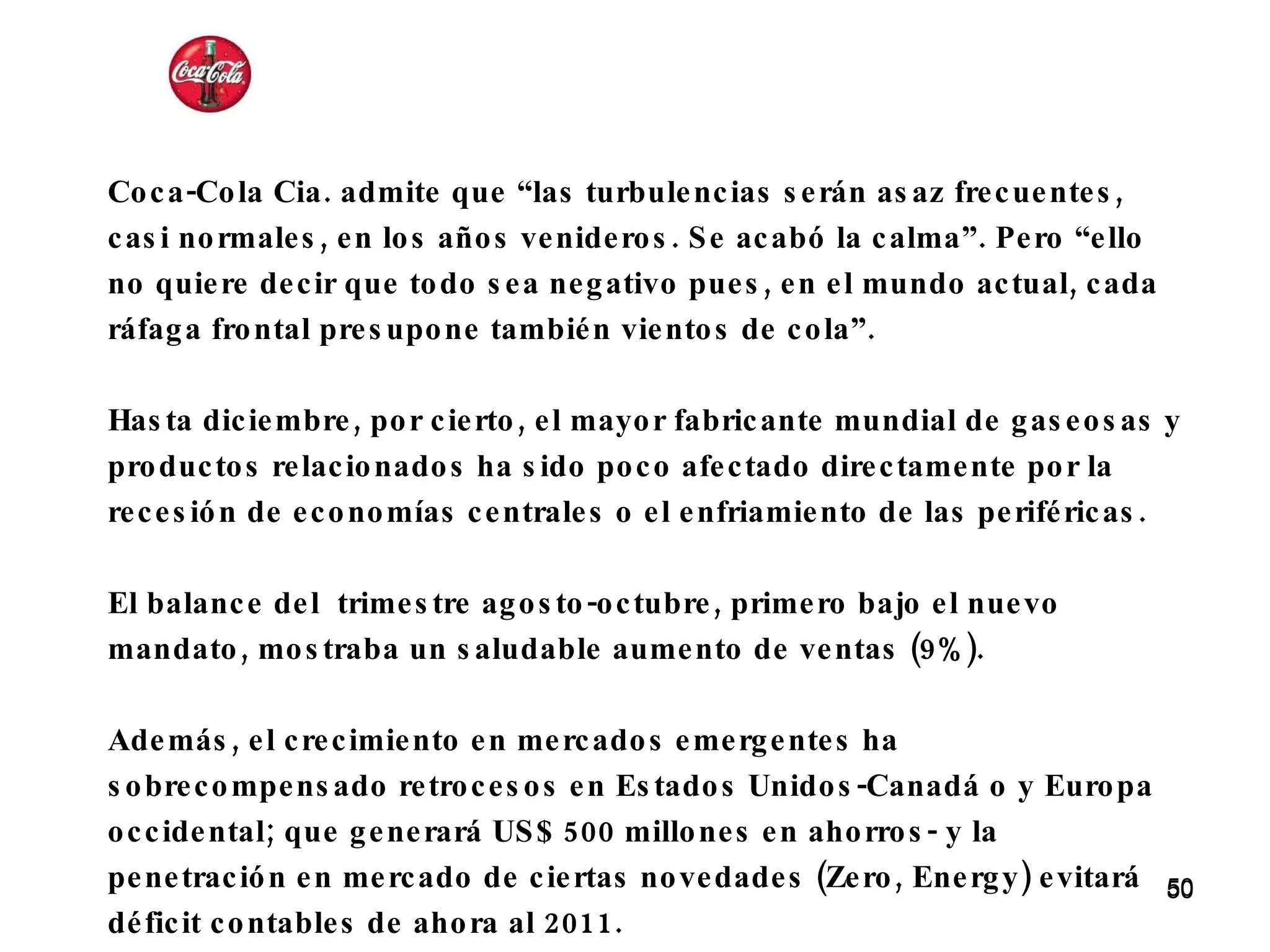 Coca-Cola Cia. admite que “las turbulencias serán asaz frecuentes, casi normales, en los años venideros. Se acabó la calma”. Pero “ello no quiere decir que todo sea negativo pues, en el mundo actual, cada ráfaga frontal presupone también vientos de cola”.    Hasta diciembre, por cierto, el mayor fabricante mundial de gaseosas y productos relacionados ha sido poco afectado directamente por la recesión de economías centrales o el enfriamiento de las periféricas.  El balance del  trimestre agosto-octubre, primero bajo el nuevo mandato, mostraba un saludable aumento de ventas (9%).  Además, el crecimiento en mercados emergentes ha sobrecompensado retrocesos en Estados Unidos-Canadá o y Europa occidental; que generará US$ 500 millones en ahorros- y la penetración en mercado de ciertas novedades (Zero, Energy) evitará déficit contables de ahora al 2011. 