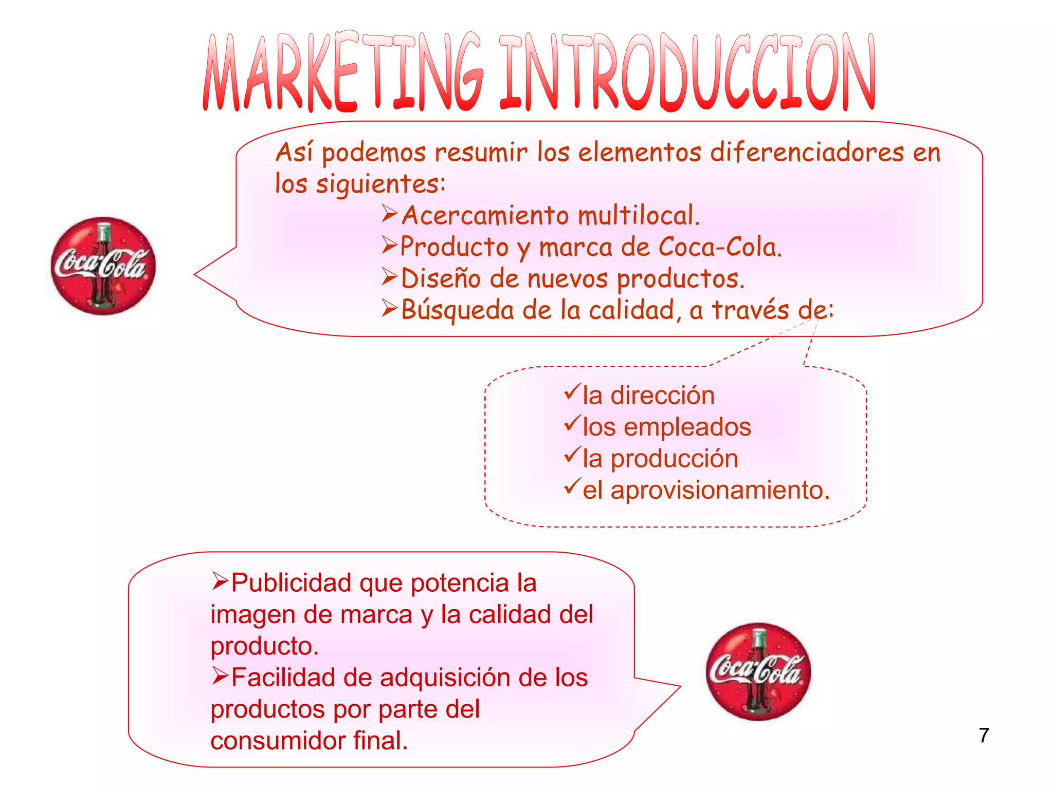 MARKETING INTRODUCCION Publicidad que potencia la imagen de marca y la calidad del producto. Facilidad de adquisición de los productos por parte del consumidor final. la dirección los empleados la producción el aprovisionamiento. Así podemos resumir los elementos diferenciadores en los siguientes: Acercamiento multilocal. Producto y marca de Coca-Cola. Diseño de nuevos productos. Búsqueda de la calidad, a través de: 