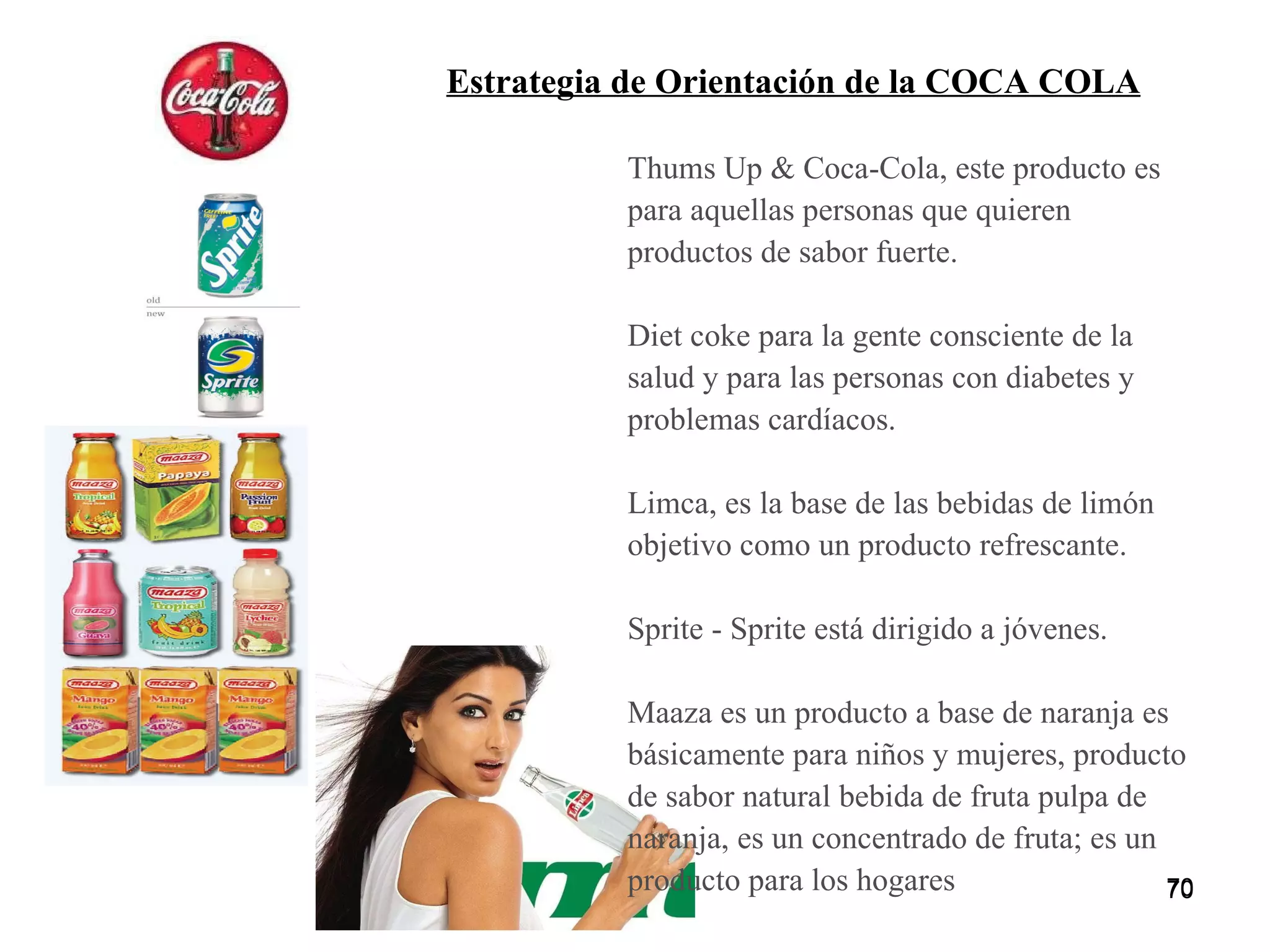 Thums Up & Coca-Cola, este producto es para aquellas personas que quieren productos de sabor fuerte.  Diet coke para la gente consciente de la salud y para las personas con diabetes y problemas cardíacos.  Limca, es la base de las bebidas de limón objetivo como un producto refrescante.  Sprite - Sprite está dirigido a jóvenes.  Maaza es un producto a base de naranja es básicamente para niños y mujeres, producto de sabor natural bebida de fruta pulpa de naranja, es un concentrado de fruta; es un producto para los hogares Estrategia de Orientación de la COCA COLA 
