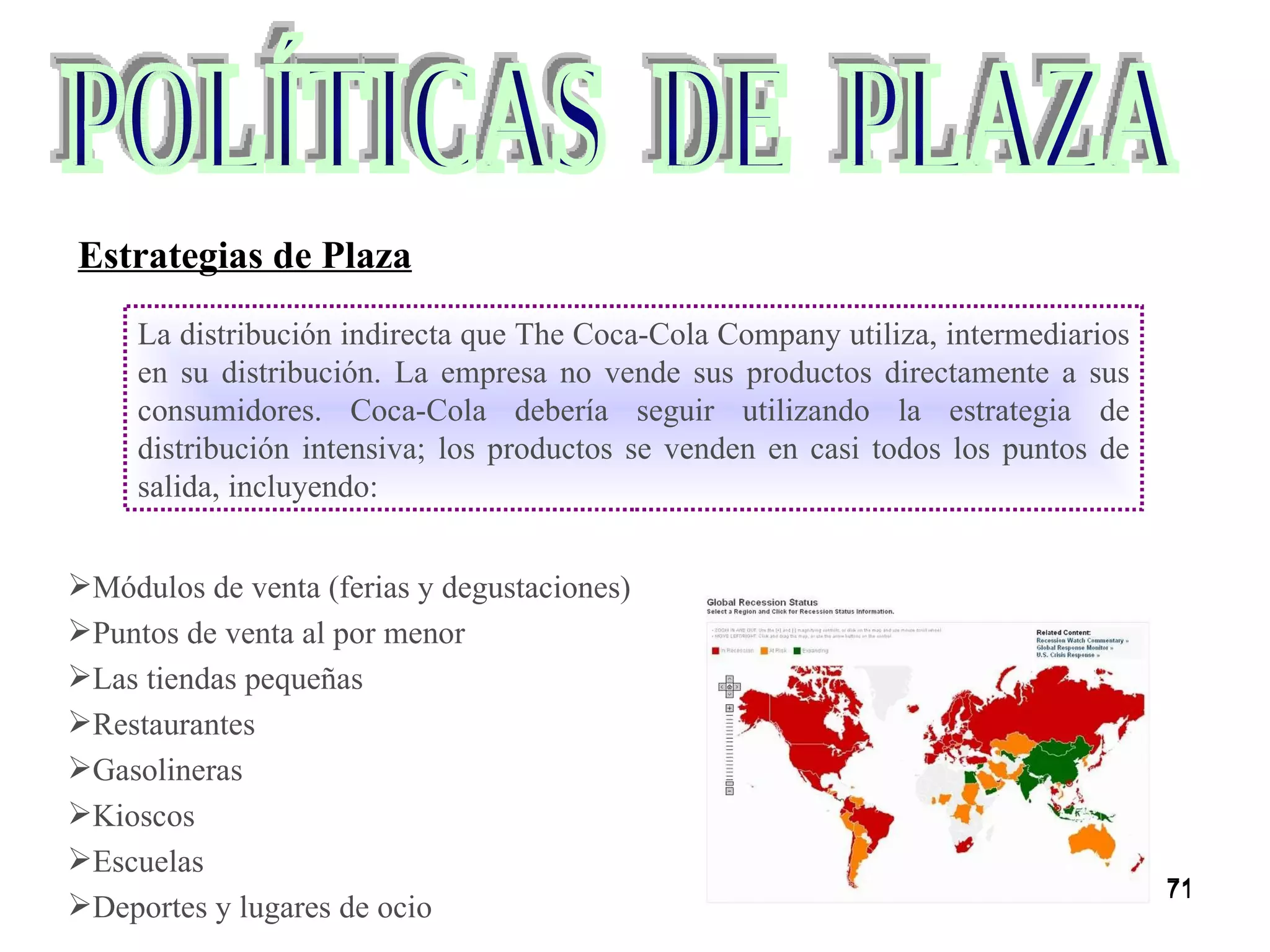 Módulos de venta (ferias y degustaciones) Puntos de venta al por menor Las tiendas pequeñas Restaurantes Gasolineras Kioscos Escuelas Deportes y lugares de ocio POLÍTICAS  DE  PLAZA Estrategias de Plaza La distribución indirecta que The Coca-Cola Company utiliza, intermediarios en su distribución. La empresa no vende sus productos directamente a sus consumidores. Coca-Cola debería seguir utilizando la estrategia de distribución intensiva; los productos se venden en casi todos los puntos de salida, incluyendo: 