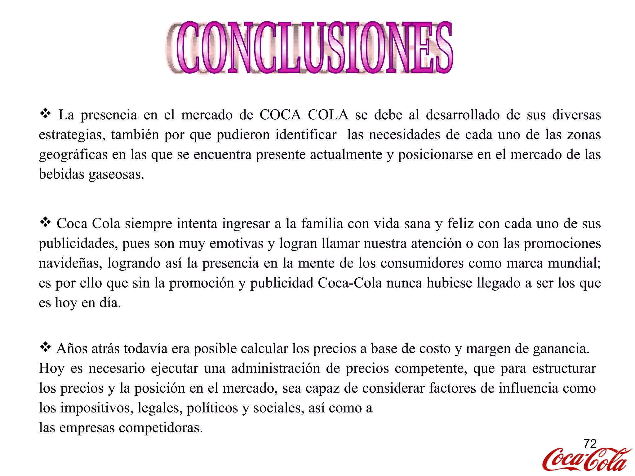 CONCLUSIONES Coca Cola siempre intenta ingresar a la familia con vida sana y feliz con cada uno de sus publicidades, pues son muy emotivas y logran llamar nuestra atención o con las promociones navideñas, logrando así la presencia en la mente de los consumidores como marca mundial; es por ello que sin la promoción y publicidad Coca-Cola nunca hubiese llegado a ser los que es hoy en día. La presencia en el mercado de COCA COLA se debe al desarrollado de sus diversas estrategias, también por que pudieron identificar  las necesidades de cada uno de las zonas geográficas en las que se encuentra presente actualmente y posicionarse en el mercado de las bebidas gaseosas. Años atrás todavía era posible calcular los precios a base de costo y margen de ganancia. Hoy es necesario ejecutar una administración de precios competente, que para estructurar los precios y la posición en el mercado, sea capaz de considerar factores de influencia como los impositivos, legales, políticos y sociales, así como a las empresas competidoras. 