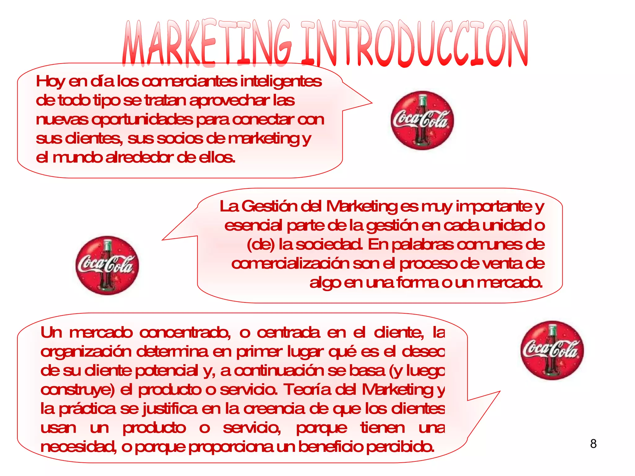 MARKETING INTRODUCCION La Gestión del Marketing es muy importante y esencial parte de la gestión en cada unidad o (de) la sociedad. En palabras comunes de comercialización son el proceso de venta de algo en una forma o un mercado. Un mercado concentrado, o centrada en el cliente, la organización determina en primer lugar qué es el deseo de su cliente potencial y, a continuación se basa (y luego construye) el producto o servicio. Teoría del Marketing y la práctica se justifica en la creencia de que los clientes usan un producto o servicio, porque tienen una necesidad, o porque proporciona un beneficio percibido. Hoy en día los comerciantes inteligentes de todo tipo se tratan aprovechar las nuevas oportunidades para conectar con sus clientes, sus socios de marketing y el mundo alrededor de ellos. 