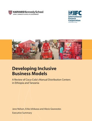 Developing Inclusive
Business Models
A Review of Coca-Cola's Manual Distribution Centers
in Ethiopia and Tanzania




Jane Nelson, Eriko Ishikawa and Alexis Geaneotes
Executive Summary
 