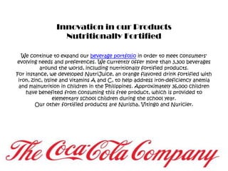 Innovation in our ProductsNutritionally FortifiedWe continue to expand our beverage portfolio in order to meet consumers' evolving needs and preferences. We currently offer more than 3,300 beverages around the world, including nutritionally fortified products.For instance, we developed NutriJuice, an orange flavored drink fortified with iron, zinc, lysine and vitamins A and C, to help address iron-deficiency anemia and malnutrition in children in the Philippines. Approximately 36,000 children have benefited from consuming this free product, which is provided to elementary school children during the school year.Our other fortified products are Nurisha, Vitingo and Nuricier.