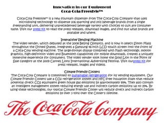 Innovation in our EquipmentCoca-Cola Freestyle™Coca-Cola Freestyle™ is a new fountain dispenser from The Coca-Cola Company that uses microdosing technology to dispense 106 sparkling and still beverage brands from a single freestanding unit, delivering unprecedented beverage variety with choices to suit any consumer taste. Visit our press kit to read the press releases, download images, and find out what brands are available and where. Interactive Vending MachineThe video vender, which debuted at the 2008 Beijing Olympics, and is now in select Simon Malls throughout the United States, integrates a Samsung 46-inch LCD touch screen into the front of a Coca-Cola vending machine. The large-format display combined with Flash technology, motion graphics, high-definition video and Bluetooth capabilities for mobile downloads, creates a uniquely immersive experience for consumers. The video vender took home the Gold Lion in the Point of Sale category at the 2009 Cannes Lions International Advertising Festival. Visit ourpress kit for press releases, images and videos.Climate Friendly CoolersThe Coca-Cola Company is committed to sustainable refrigeration for its vending equipment. Our Climate Friendly Coolers use a CO2 refrigeration system and HFC-free insulation foam that reduce potential direct CO2 equivalent green house gas emissions by approximately 99%. They also contain an intelligent management system reducing energy use and indirect carbon emissions up to 35%. By using these technologies, our typical Climate Friendly Cooler will reduce direct and indirect carbon emissions by over 3 tons over the Cooler's lifetime.
