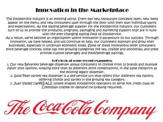 Innovation in the MarketplaceThe foodservice industry is an evolving world. Every day new restaurant concepts open, new items appear on the menu, and new consumers walk through the door with their own individual wants and expectations. As the leading beverage supplier for the foodservice industry, our customers turn to us to provide the products, programs, packaging and marketing support that are in tune with the ever-changing playing field of foodservice.As a result, we've become an organization where innovation is paramount to our success. Through innovation, we have helped, and will continue to help, our customers maintain and grow their businesses, especially in uncertain economic times. Some of these innovations offer consumers more beverage choices; some tap into growing categories like tea, coffee and smoothies; and some provide custom beverages and food/beverage pairings.Let's look at some recent examples:1. Our new Bevariety beverage dispenser allows consumers to choose from 12 brands and multiple flavor shot options, totaling more than 50 different drink combinations, in the same footprint as the existing legacy dispenser.2. Gold Peak variety tea dispenser is a self-service urn that offers four different tea flavors, offering choice and variety in the growing tea category.3. Juan Valdez caféREALE system enables foodservice operators to serve hot, fresh cups of Colombian coffee on demand (no brewing required).