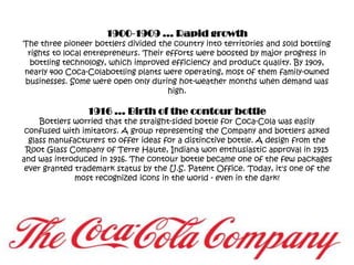 1900-1909 … Rapid growthThe three pioneer bottlers divided the country into territories and sold bottling rights to local entrepreneurs. Their efforts were boosted by major progress in bottling technology, which improved efficiency and product quality. By 1909, nearly 400 Coca-Colabottling plants were operating, most of them family-owned businesses. Some were open only during hot-weather months when demand was high.1916 … Birth of the contour bottleBottlers worried that the straight-sided bottle for Coca-Cola was easily confused with imitators. A group representing the Company and bottlers asked glass manufacturers to offer ideas for a distinctive bottle. A design from the Root Glass Company of Terre Haute, Indiana won enthusiastic approval in 1915 and was introduced in 1916. The contour bottle became one of the few packages ever granted trademark status by the U.S. Patent Office. Today, it's one of the most recognized icons in the world - even in the dark!