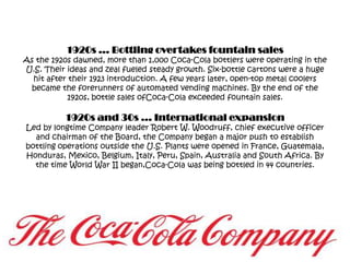 1920s … Bottling overtakes fountain salesAs the 1920s dawned, more than 1,000 Coca-Cola bottlers were operating in the U.S. Their ideas and zeal fueled steady growth. Six-bottle cartons were a huge hit after their 1923 introduction. A few years later, open-top metal coolers became the forerunners of automated vending machines. By the end of the 1920s, bottle sales ofCoca-Cola exceeded fountain sales.1920s and 30s … International expansionLed by longtime Company leader Robert W. Woodruff, chief executive officer and chairman of the Board, the Company began a major push to establish bottling operations outside the U.S. Plants were opened in France, Guatemala, Honduras, Mexico, Belgium, Italy, Peru, Spain, Australia and South Africa. By the time World War II began,Coca-Cola was being bottled in 44 countries.