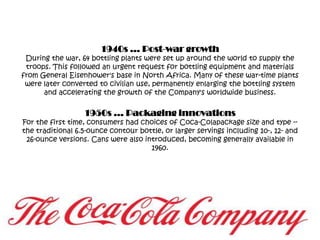 1940s … Post-war growthDuring the war, 64 bottling plants were set up around the world to supply the troops. This followed an urgent request for bottling equipment and materials from General Eisenhower's base in North Africa. Many of these war-time plants were later converted to civilian use, permanently enlarging the bottling system and accelerating the growth of the Company's worldwide business.1950s … Packaging innovationsFor the first time, consumers had choices of Coca-Colapackage size and type -- the traditional 6.5-ounce contour bottle, or larger servings including 10-, 12- and 26-ounce versions. Cans were also introduced, becoming generally available in 1960.