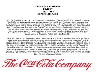 COCA COLA COMPANYHISTORY1893-1904BEYOND ATLANTAAsa G. Candler, a natural born salesman, transformed Coca-Cola from an invention into a business. He knew there were thirsty people out there, and Candler found brilliant and innovative ways to introduce them to this exciting new refreshment. He gave away coupons for complimentary first tastes of Coca-Cola, and outfitted distributing pharmacists with clocks, urns, calendars and apothecary scales bearing the Coca-Cola brand. People saw Coca-Cola everywhere, and the aggressive promotion worked. By 1895, Candler had built syrup plants in Chicago, Dallas and Los Angeles.  Inevitably, the soda's popularity led to a demand for it to be enjoyed in new ways. In 1894, a Mississippi businessman named Joseph Biedenharn became the first to put Coca-Cola in bottles. He sent 12 of them to Candler, who responded without enthusiasm. Despite being a brilliant and innovative businessman, he didn't realize then that the future of Coca-Cola would be with portable, bottled beverages customers could take anywhere. He still didn't realize it five years later, when, in 1899, two Chattanooga lawyers, Benjamin F. Thomas and Joseph B. Whitehead, secured exclusive rights from Candler to bottle and sell the beverage -- for the sum of only one dollar.  