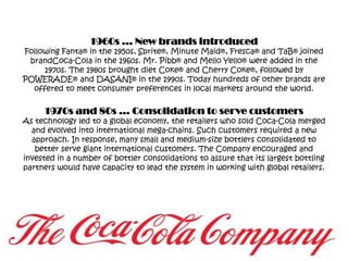 1960s … New brands introducedFollowing Fanta® in the 1950s, Sprite®, Minute Maid®, Fresca® and TaB® joined brandCoca-Cola in the 1960s. Mr. Pibb® and Mello Yello® were added in the 1970s. The 1980s brought diet Coke® and Cherry Coke®, followed by POWERADE® and DASANI® in the 1990s. Today hundreds of other brands are offered to meet consumer preferences in local markets around the world.1970s and 80s … Consolidation to serve customersAs technology led to a global economy, the retailers who sold Coca-Cola merged and evolved into international mega-chains. Such customers required a new approach. In response, many small and medium-size bottlers consolidated to better serve giant international customers. The Company encouraged and invested in a number of bottler consolidations to assure that its largest bottling partners would have capacity to lead the system in working with global retailers.