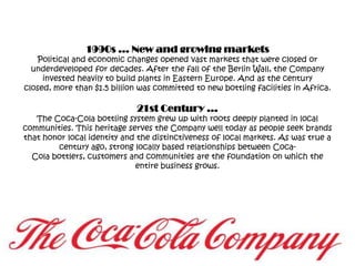 1990s … New and growing marketsPolitical and economic changes opened vast markets that were closed or underdeveloped for decades. After the fall of the Berlin Wall, the Company invested heavily to build plants in Eastern Europe. And as the century closed, more than $1.5 billion was committed to new bottling facilities in Africa.21st Century …The Coca-Cola bottling system grew up with roots deeply planted in local communities. This heritage serves the Company well today as people seek brands that honor local identity and the distinctiveness of local markets. As was true a century ago, strong locally based relationships between Coca-Cola bottlers, customers and communities are the foundation on which the entire business grows.