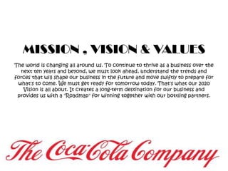 MISSION , VISION & VALUESThe world is changing all around us. To continue to thrive as a business over the next ten years and beyond, we must look ahead, understand the trends and forces that will shape our business in the future and move swiftly to prepare for what's to come. We must get ready for tomorrow today. That's what our 2020 Vision is all about. It creates a long-term destination for our business and provides us with a "Roadmap" for winning together with our bottling partners.