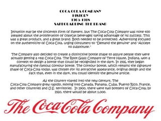 COCA COLA COMPANYHISTORY1905-1918SAFEGUARDING THE BRANDImitation may be the sincerest form of flattery, but The Coca-Cola Company was none too pleased about the proliferation of copycat beverages taking advantage of its success. This was a great product, and a great brand. Both needed to be protected. Advertising focused on the authenticity of Coca-Cola, urging consumers to "Demand the genuine" and "Accept no substitute."  The Company also decided to create a distinctive bottle shape to assure people they were actually getting a real Coca-Cola. The Root Glass Company of Terre Haute, Indiana, won a contest to design a bottle that could be recognized in the dark. In 1916, they began manufacturing the famous contour bottle. The contour bottle, which remains the signature shape of Coca-Cola today, was chosen for its attractive appearance, original design and the fact that, even in the dark, you could identify the genuine article.  As the country roared into the new century, The Coca-Cola Company grew rapidly, moving into Canada, Panama, Cuba, Puerto Rico, France, and other countries and U.S. territories.  In 1900, there were two bottlers of Coca-Cola; by 1920, there would be about 1,000.