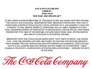 COCA COLA COMPANYHISTORY1941-1959THE WAR AND ITS LEGACYIn 1941, America entered World War II. Thousands of men and women were sent overseas. The country, and Coca-Cola, rallied behind them. Woodruff ordered that "every man in uniform gets a bottle of Coca-Cola for 5 cents, wherever he is, and whatever it costs the Company." In 1943, General Dwight D. Eisenhower sent an urgent cablegram to Coca-Cola, requesting shipment of materials for 10 bottling plants. During the war, many people enjoyed their first taste of the beverage, and when peace finally came, the foundations were laid for Coca-Cola to do business overseas.  Woodruff’s vision that Coca-Cola be placed within "arm's reach of desire," was coming true -- from the mid-1940s until 1960, the number of countries with bottling operations nearly doubled. Post-war America was alive with optimism and prosperity. Coca-Cola was part of a fun, carefree American lifestyle, and the imagery of its advertising -- happy couples at the drive-in, carefree moms driving big yellow convertibles -- reflected the spirit of the times. 