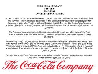 COCA COLA COMPANYHISTORY1960-1981A WORLD OF CUSTOMERSAfter 70 years of success with one brand, Coca-Cola®, the Company decided to expand with new flavors: Fanta®, originally developed in the 1940s and introduced in the 1950s; Sprite® followed in 1961, with TAB® in 1963 and Fresca® in 1966. In 1960, The Coca-Cola Company acquired The Minute Maid Company, adding an entirely new line of business -- juices -- to the Company. The Company's presence worldwide was growing rapidly, and year after year, Coca-Cola found a home in more and more places: Cambodia, Montserrat, Paraguay, Macau, Turkey and more.  Advertising for Coca-Cola, always an important and exciting part of its business, really came into its own in the 1970s, and reflected a brand connected with fun, friends and good times. The international appeal of Coca-Cola was embodied by a 1971 commercial, where a group of young people from all over the world gathered on a hilltop in Italy to sing "I'd Like to Buy the World a Coke."  In 1978, The Coca-Cola Company was selected as the only Company allowed to sell packaged cold drinks in the People's Republic of China. 