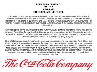 COCA COLA COMPANYHISTORY1982-1989DIET COKE AND NEW COKEThe 1980s -- the era of legwarmers, headbands and the fitness craze, and a time of much change and innovation at The Coca-Cola Company. In 1981, Roberto C. Goizueta became chairman of The Board of Directors and CEO of The Coca-Cola Company. Goizueta, who fled Castro's Cuba in 1961, completely overhauled the Company with a strategy he called "intelligent risk taking."  Among his bold moves was organizing the numerous U.S. bottling operations into a new public company, Coca-Cola Enterprises Inc. He also led the introduction of diet Coke®, the very first extension of the Coca-Cola trademark; within two years, it had become the top low-calorie drink in the world, second in success only to Coca-Cola.  One of Goizueta's other initiatives, in 1985, was the release of a new taste for Coca-Cola, the first change in formulation in 99 years. In taste tests, people loved the new formula, commonly called “new Coke.” In the real world, they had a deep emotional attachment to the original, and they begged and pleaded to get it back. Critics called it the biggest marketing blunder ever. But the Company listened, and the original formula was returned to the market as Coca-Cola classic®, and the product began to increase its lead over the competition -- a lead that continues to this day.