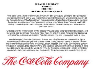 COCA COLA COMPANYHISTROY1990-1999NEW MARKETS AND BRANDSThe 1990s were a time of continued growth for The Coca-Cola Company. The Company's long association with sports was strengthened during this decade, with ongoing support of the Olympic Games, FIFA World Cup™ football (soccer), Rugby World Cup and the National Basketball Association. Coca-Cola classic became the Official Soft Drink of NASCAR racing, connecting the brand with one of the world's fastest growing and most popular spectator sports.  And 1993 saw the introduction of the popular "Always Coca-Cola" advertising campaign, and the world met the lovable Coca-Cola Polar Bear for the first time. New markets opened up as Coca-Cola products were sold in East Germany in 1990 and returned to India in 1993.  New beverages joined the Company's line-up, including Powerade®  sports drink, Qoo® children's fruit drink and Dasani® bottled water. The Company's family of brands further expanded through acquisitions, including Limca®, Maaza® and Thums Up® in India, Barq's® root beer in the U.S., Inca Kola® in Peru, and Cadbury Schweppes'® beverage brands in more than 120 countries around the world. By 1997, the Company already sold 1 billion servings of its products every day, yet knew that opportunity for growth was still around every corner. 