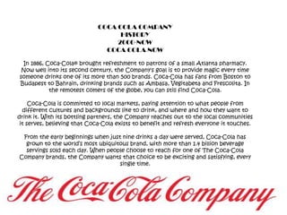 COCA COLA COMPANYHISTORY2000-NOWCOCA COLA NOWIn 1886, Coca-Cola® brought refreshment to patrons of a small Atlanta pharmacy. Now well into its second century, the Company's goal is to provide magic every time someone drinks one of its more than 500 brands. Coca-Cola has fans from Boston to Budapest to Bahrain, drinking brands such as Ambasa, Vegitabeta and Frescolita. In the remotest comers of the globe, you can still find Coca-Cola. Coca-Cola is committed to local markets, paying attention to what people from different cultures and backgrounds like to drink, and where and how they want to drink it. With its bottling partners, the Company reaches out to the local communities it serves, believing that Coca-Cola exists to benefit and refresh everyone it touches. From the early beginnings when just nine drinks a day were served, Coca-Cola has grown to the world’s most ubiquitous brand, with more than 1.4 billion beverage servings sold each day. When people choose to reach for one of The Coca-Cola Company brands, the Company wants that choice to be exciting and satisfying, every single time. 