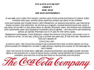 COCA COLA COMPANY HISTORY 1886-1892 ATLANTA BEGINNINGS It was 1886, and in New York Harbor, workers were constructing the Statue of Liberty. Eight hundred miles away, another great American symbol was about to be unveiled. Like many people who change history, John Pemberton, an Atlanta pharmacist, was inspired by simple curiosity. One afternoon, he stirred up a fragrant, caramel-colored liquid and, when it was done, he carried it a few doors down to Jacobs' Pharmacy. Here, the mixture was combined with carbonated water and sampled by customers who all agreed -- this new drink was something special. So Jacobs' Pharmacy put it on sale for five cents a glass.   Pemberton's bookkeeper, Frank Robinson, named the mixture Coca-Cola®, and wrote it out in his distinct script. To this day, Coca-Cola is written the same way. In the first year, Pemberton sold just 9 glasses of  Coca-Cola a day.   A century later, The Coca-Cola Company has produced more than 10 billion gallons of syrup. Unfortunately for Pemberton, he died in 1888 without realizing the success of the beverage he had created.   Over the course of three years, 1888-1891, Atlanta businessman Asa Griggs Candler secured rights to the business for a total of about $2,300. Candler would become the Company's first president, and the first to bring real vision to the business and the brand.  